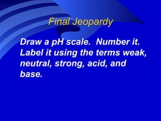 Final Jeopardy

Draw a pH scale. Number it.
Label it using the terms weak,
neutral, strong, acid, and
base.
 