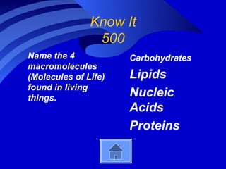 Know It
                500
Name the 4            Carbohydrates
macromolecules
(Molecules of Life)   Lipids
found in living
things.               Nucleic
                      Acids
                      Proteins
 