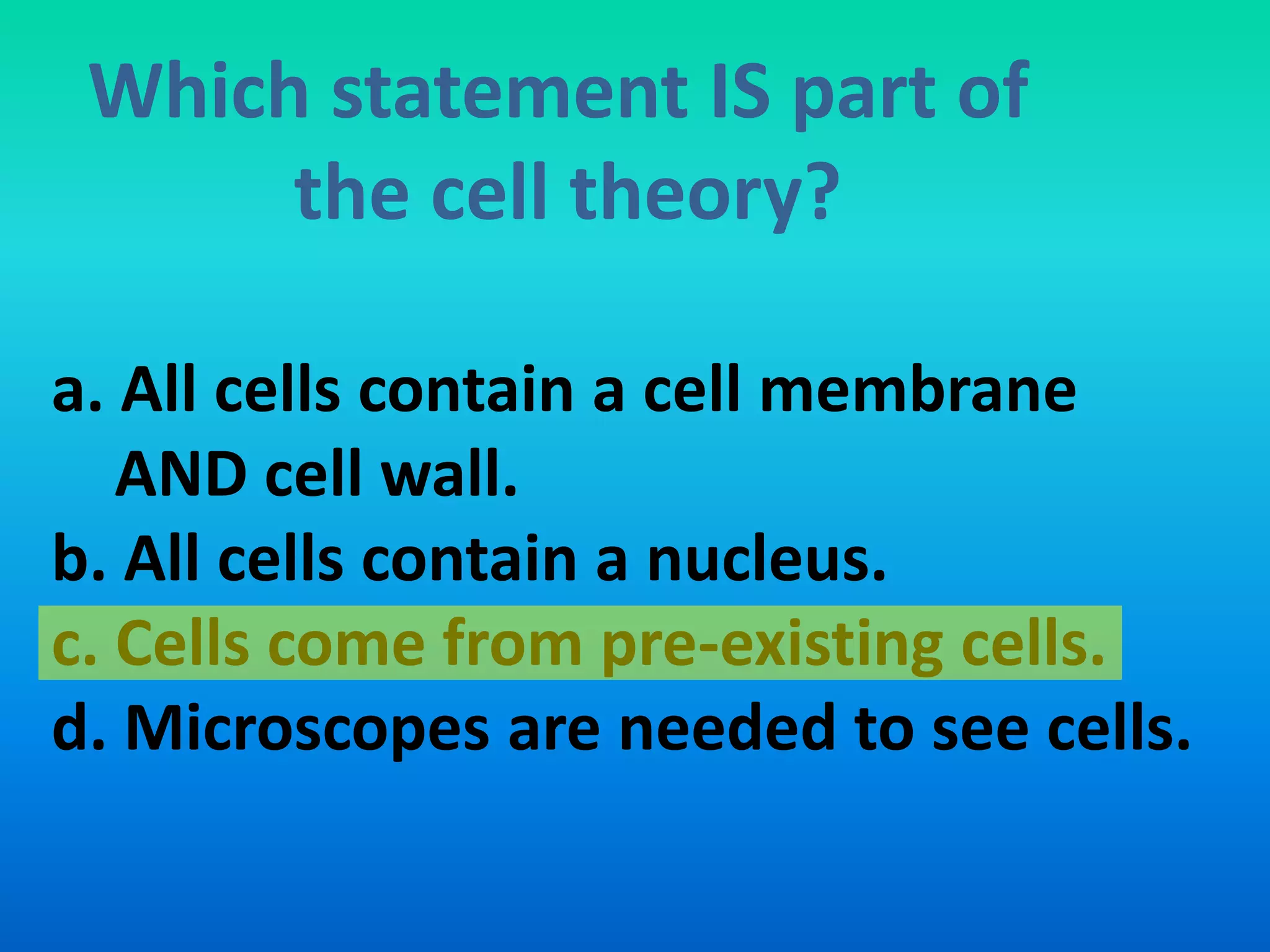 Which statement IS part of
      the cell theory?

a. All cells contain a cell membrane
   AND cell wall.
b. All cells contain a nucleus.
c. Cells come from pre-existing cells.
d. Microscopes are needed to see cells.
 