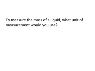 To measure the mass of a liquid, what unit of
measurement would you use?

 