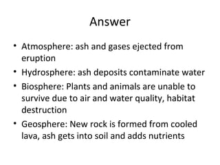 Answer
• Atmosphere: ash and gases ejected from
eruption
• Hydrosphere: ash deposits contaminate water
• Biosphere: Plants and animals are unable to
survive due to air and water quality, habitat
destruction
• Geosphere: New rock is formed from cooled
lava, ash gets into soil and adds nutrients

 