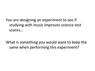 You are designing an experiment to see if
studying with music improves science test
scores…
What is something you would want to keep the
same when performing this experiment?

 