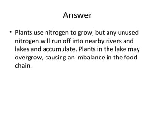 Answer
• Plants use nitrogen to grow, but any unused
nitrogen will run off into nearby rivers and
lakes and accumulate. Plants in the lake may
overgrow, causing an imbalance in the food
chain.

 