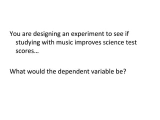 You are designing an experiment to see if
studying with music improves science test
scores…
What would the dependent variable be?

 