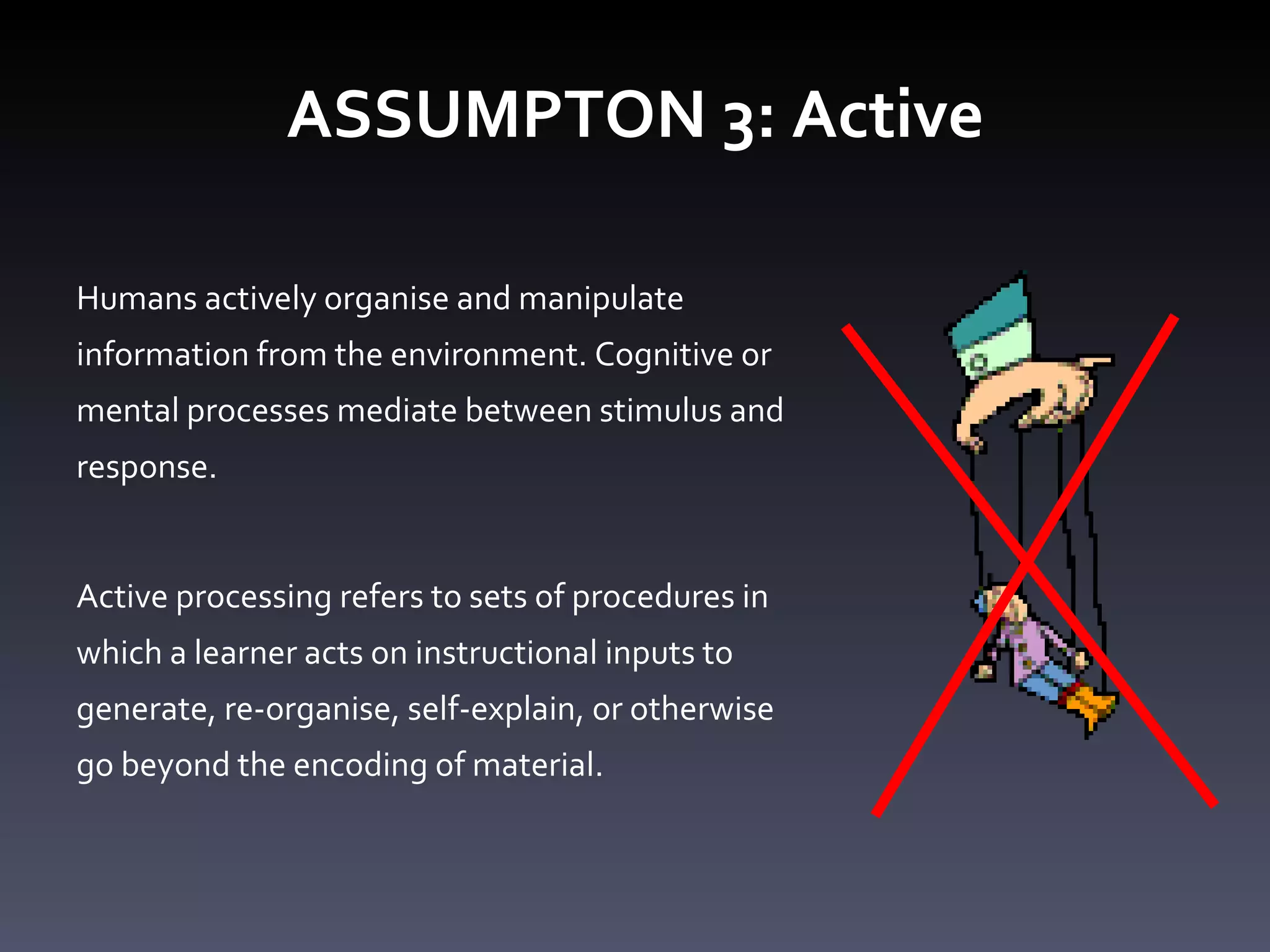 ASSUMPTON 3: Active Humans actively organise and manipulate information from the environment. Cognitive or mental processes mediate between stimulus and response. Active processing refers to sets of procedures in which a learner acts on instructional inputs to generate, re-organise, self-explain, or otherwise go beyond the encoding of material.  