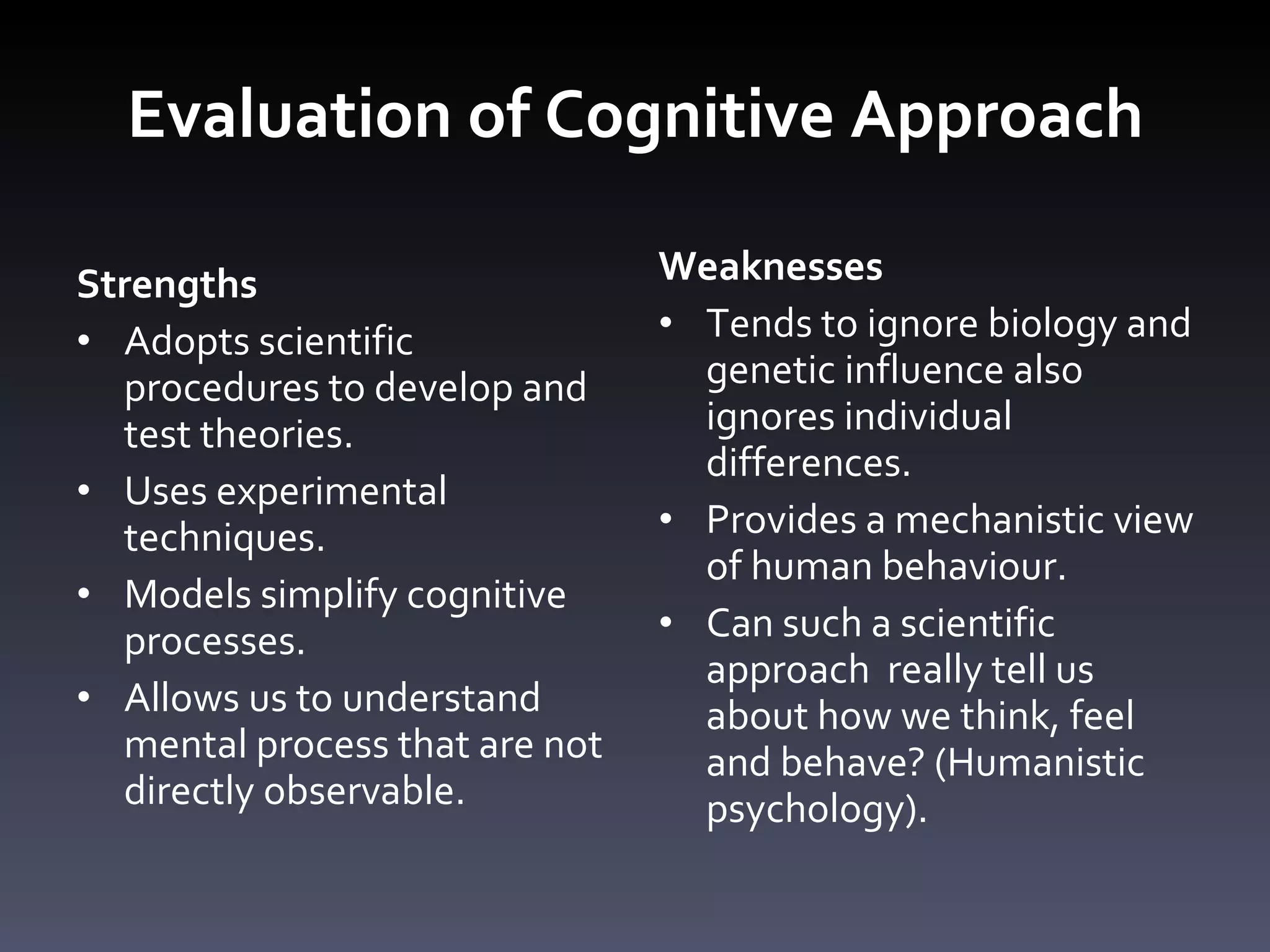 Evaluation of Cognitive Approach Strengths Adopts scientific procedures to develop and test theories. Uses experimental techniques.  Models simplify cognitive processes. Allows us to understand mental process that are not directly observable.  Weaknesses Tends to ignore biology and genetic influence also ignores individual differences. Provides a mechanistic view of human behaviour. Can such a scientific approach  really tell us about how we think, feel and behave? (Humanistic psychology). 