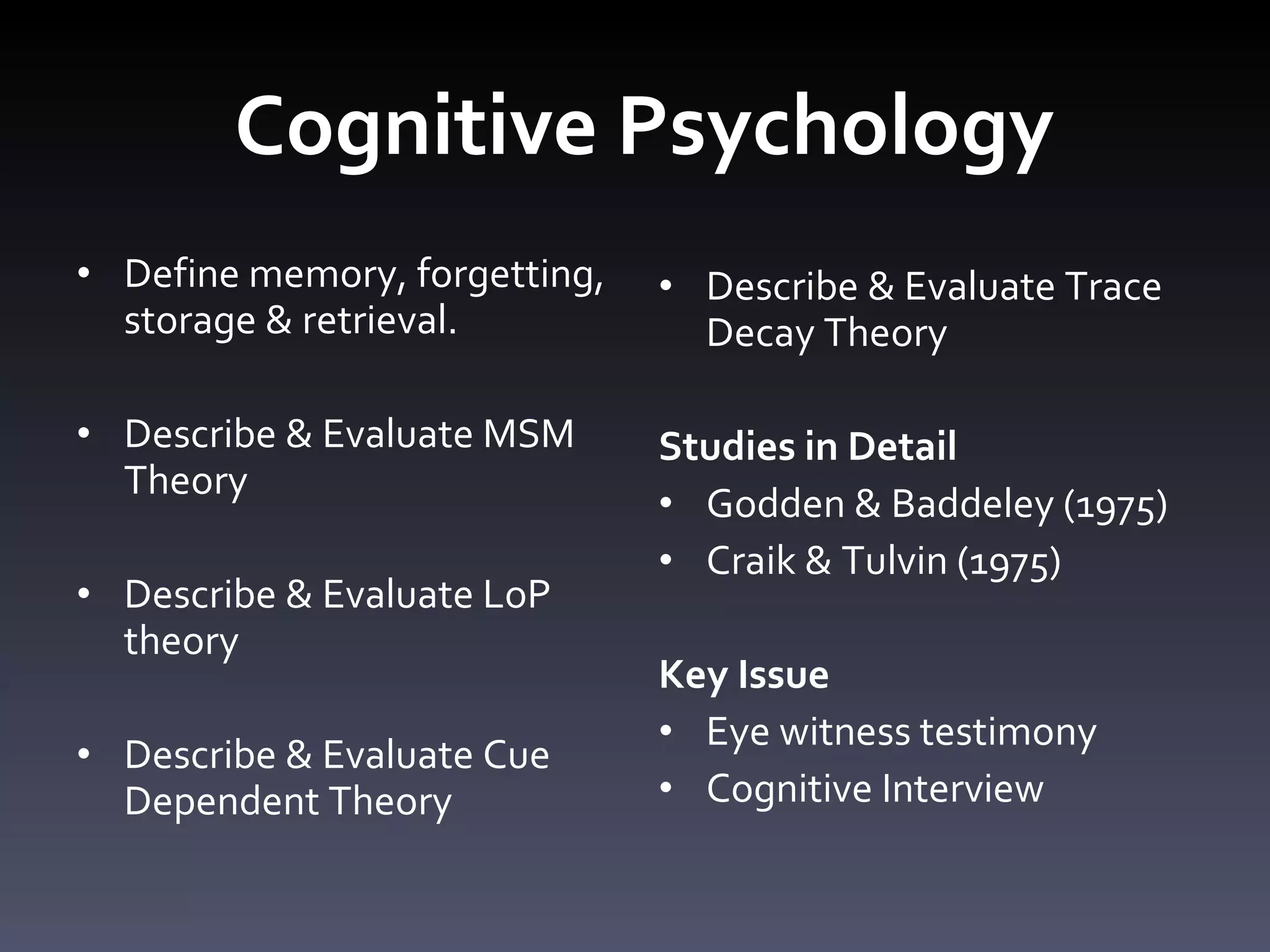 Cognitive Psychology Define memory, forgetting, storage & retrieval.  Describe & Evaluate MSM Theory Describe & Evaluate LoP theory  Describe & Evaluate Cue Dependent Theory  Describe & Evaluate Trace Decay Theory Studies in Detail  Godden & Baddeley (1975) Craik & Tulvin (1975) Key Issue Eye witness testimony Cognitive Interview 
