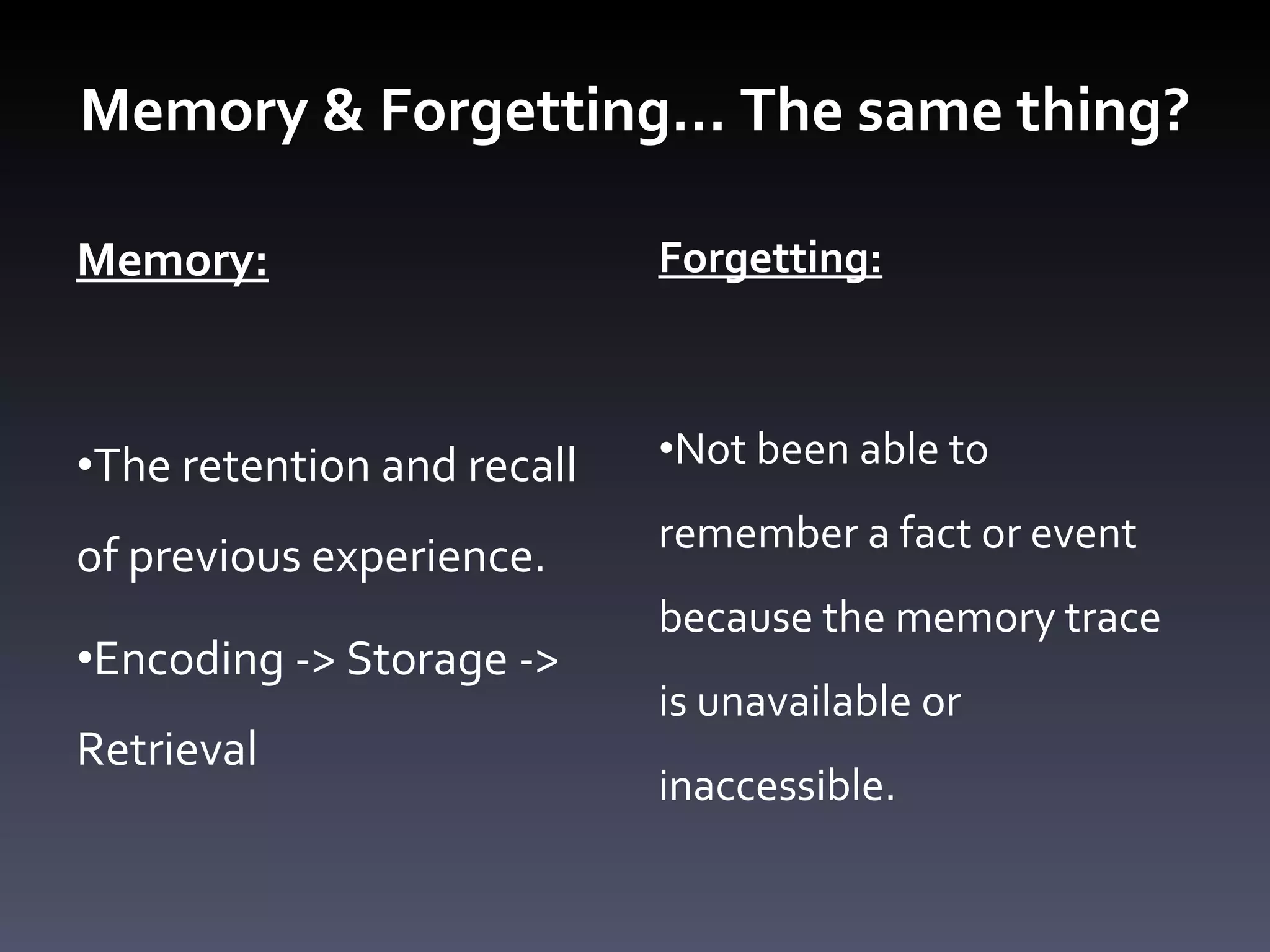 Memory & Forgetting… The same thing? Memory: The retention and recall of previous experience. Encoding -> Storage -> Retrieval  Forgetting: Not been able to remember a fact or event because the memory trace is unavailable or inaccessible. 