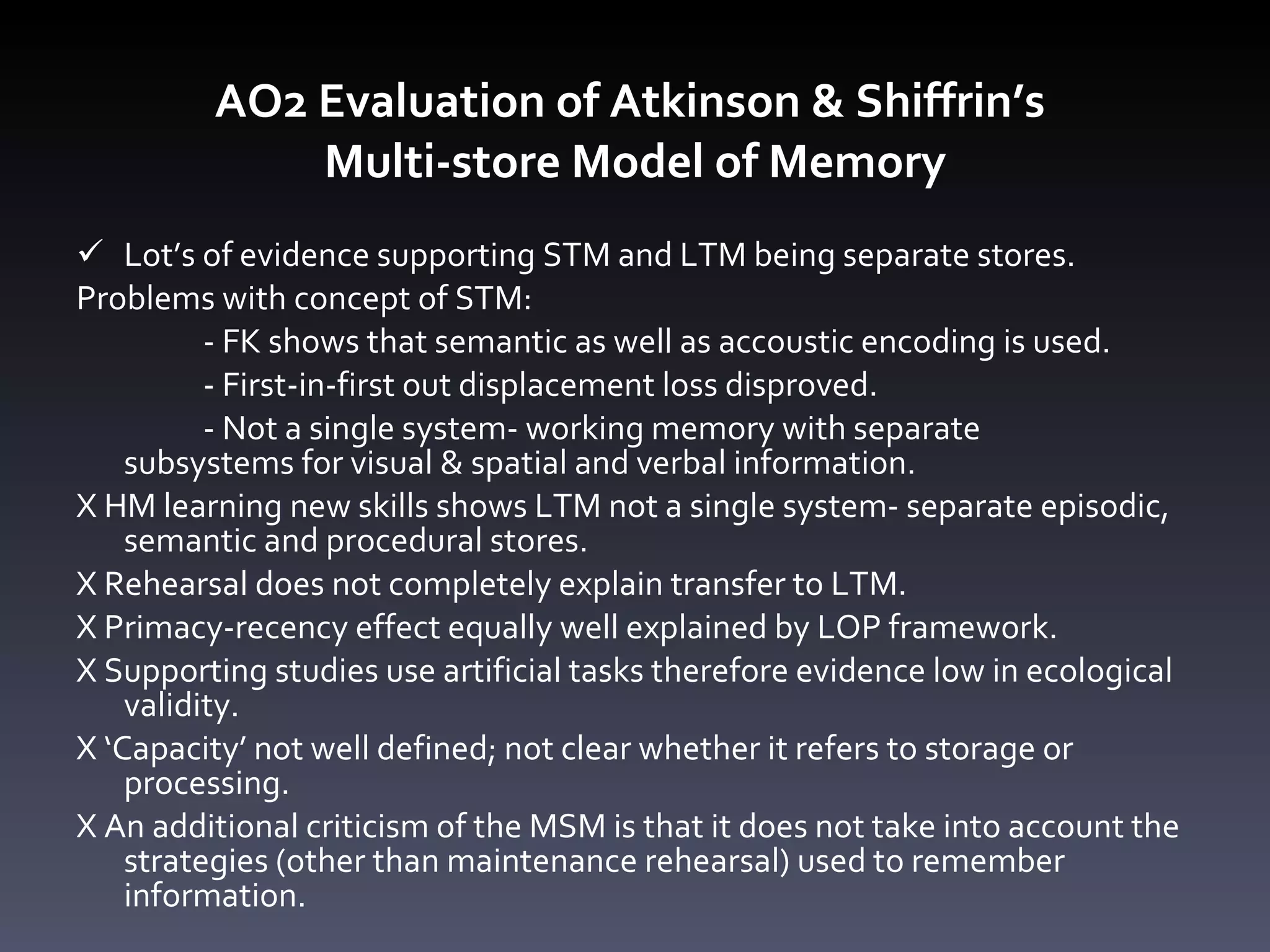AO2 Evaluation of Atkinson & Shiffrin ’ s  Multi-store Model of Memory Lot’s of evidence supporting STM and LTM being separate stores.  Problems with concept of STM: - FK shows that semantic as well as accoustic encoding is used. - First-in-first out displacement loss disproved.  - Not a single system- working memory with separate  subsystems for visual & spatial and verbal information. X HM learning new skills shows LTM not a single system- separate episodic, semantic and procedural stores.  X Rehearsal does not completely explain transfer to LTM. X Primacy-recency effect equally well explained by LOP framework. X Supporting studies use artificial tasks therefore evidence low in ecological validity. X ‘Capacity’ not well defined; not clear whether it refers to storage or processing.  X An additional criticism of the MSM is that it does not take into account the strategies (other than maintenance rehearsal) used to remember information.  