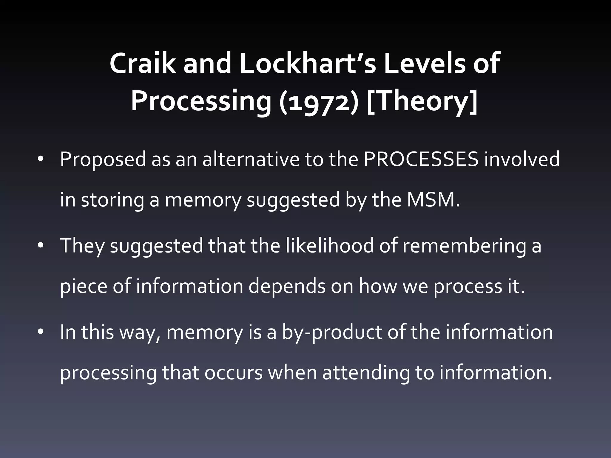 Craik and Lockhart ’s Levels of Processing (1972) [Theory] Proposed as an alternative to the PROCESSES involved in storing a memory suggested by the MSM.  They suggested that the likelihood of remembering a piece of information depends on how we process it.  In this way, memory is a by-product of the information processing that occurs when attending to information.  