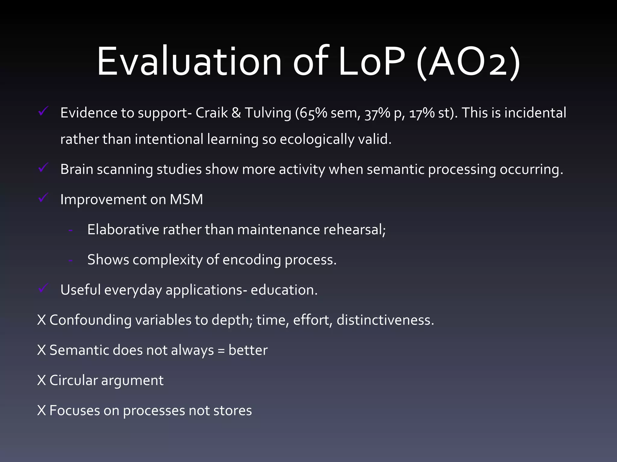 Evaluation of LoP (AO2) Evidence to support- Craik & Tulving (65% sem, 37% p, 17% st). This is incidental rather than intentional learning so ecologically valid.  Brain scanning studies show more activity when semantic processing occurring. Improvement on MSM  Elaborative rather than maintenance rehearsal;  Shows complexity of encoding process. Useful everyday applications- education. X Confounding variables to depth; time, effort, distinctiveness. X Semantic does not always = better    X Circular argument X Focuses on processes not stores  