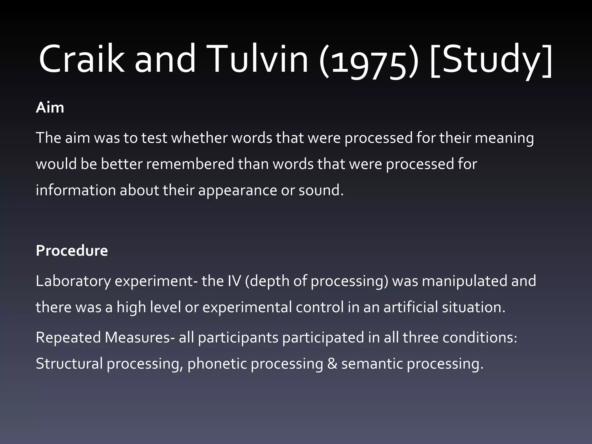 Craik and Tulvin (1975) [Study] Aim The aim was to test whether words that were processed for their meaning would be better remembered than words that were processed for information about their appearance or sound.  Procedure  Laboratory experiment- the IV (depth of processing) was manipulated and there was a high level or experimental control in an artificial situation.  Repeated Measures- all participants participated in all three conditions: Structural processing, phonetic processing & semantic processing.  