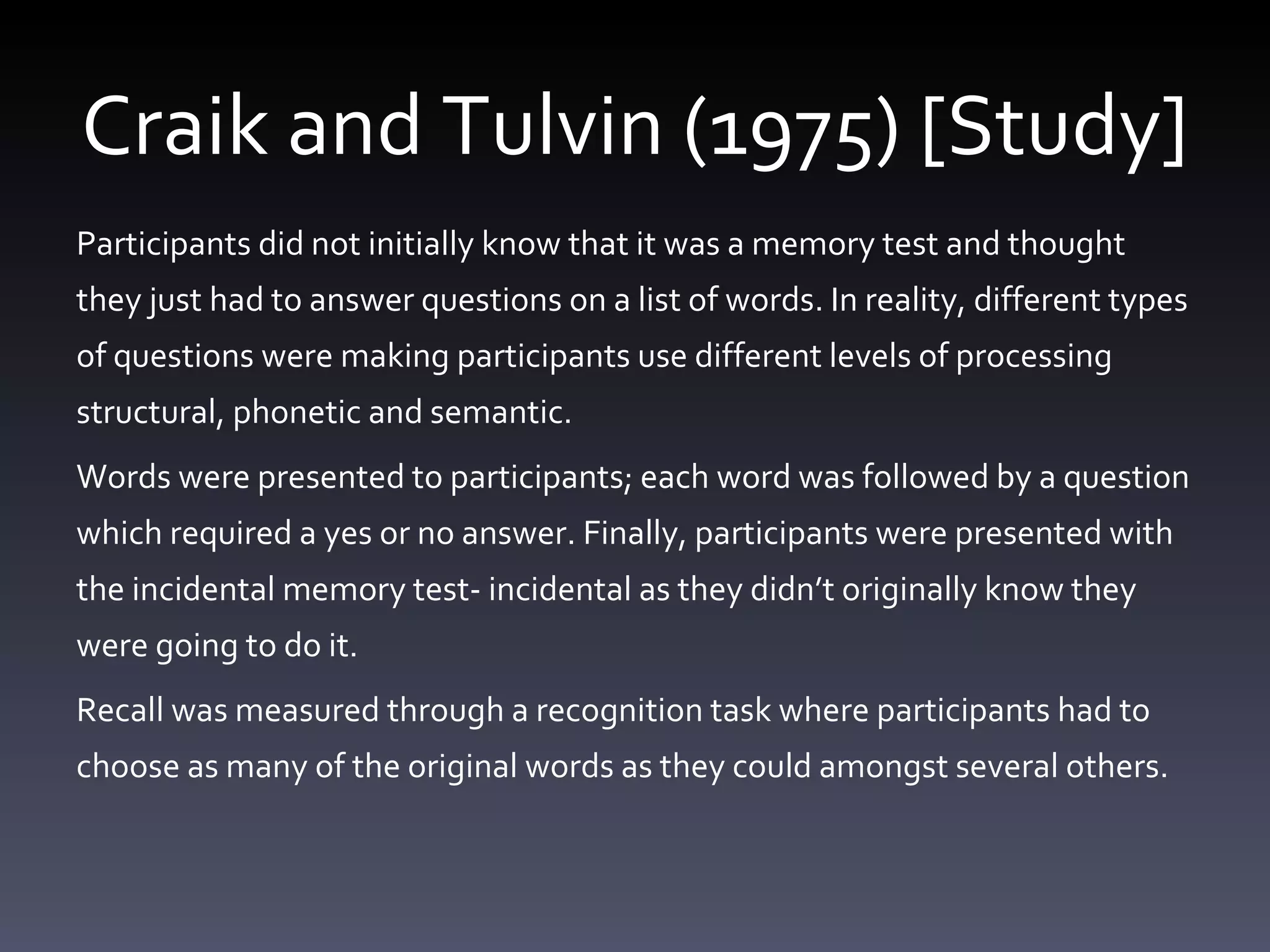 Craik and Tulvin (1975) [Study] Participants did not initially know that it was a memory test and thought they just had to answer questions on a list of words. In reality, different types of questions were making participants use different levels of processing structural, phonetic and semantic.  Words were presented to participants; each word was followed by a question which required a yes or no answer. Finally, participants were presented with the incidental memory test- incidental as they didn ’ t originally know they were going to do it.  Recall was measured through a recognition task where participants had to choose as many of the original words as they could amongst several others.  