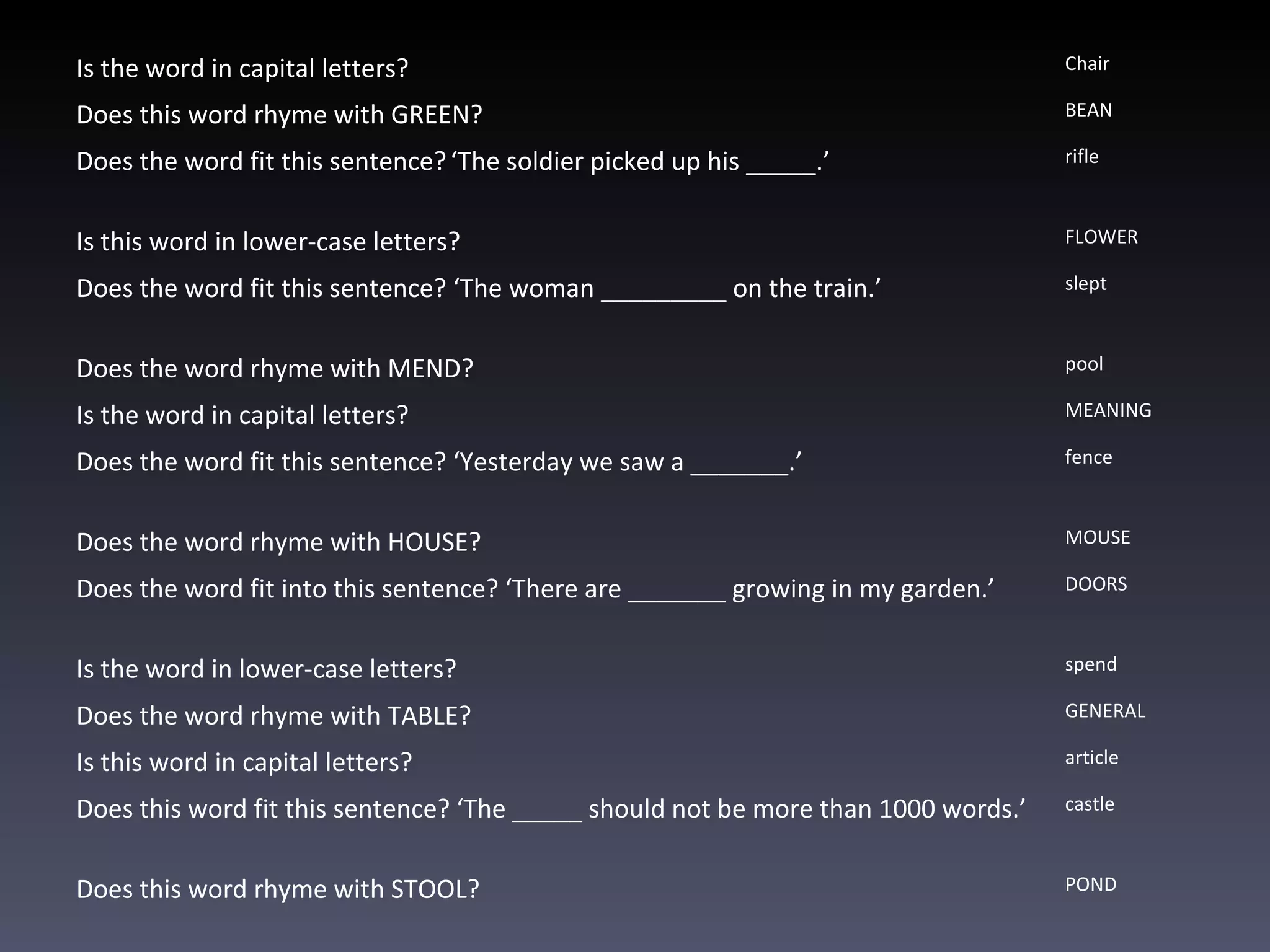 Is the word in capital letters? C hair Does this word rhyme with GREEN? BEAN Does the word fit this sentence?   ‘The soldier picked up his _____.’  rifle Is this word in lower-case letters?  FLOWER Does the word fit this sentence?  ‘The woman _________ on the train.’ slept Does the word rhyme with MEND?   pool Is the word in capital letters? MEANING Does the word fit this sentence?  ‘Yesterday we saw a _______.’   fence Does the word rhyme with HOUSE?   MOUSE Does the word fit into this sentence?  ‘There are _______ growing in my garden.’ DOORS Is the word in lower-case letters? spend Does the word rhyme with TABLE?   GENERAL Is this word in capital letters? article Does this word fit this sentence?  ‘The _____ should not be more than 1000 words.’ castle Does this word rhyme with STOOL? POND 