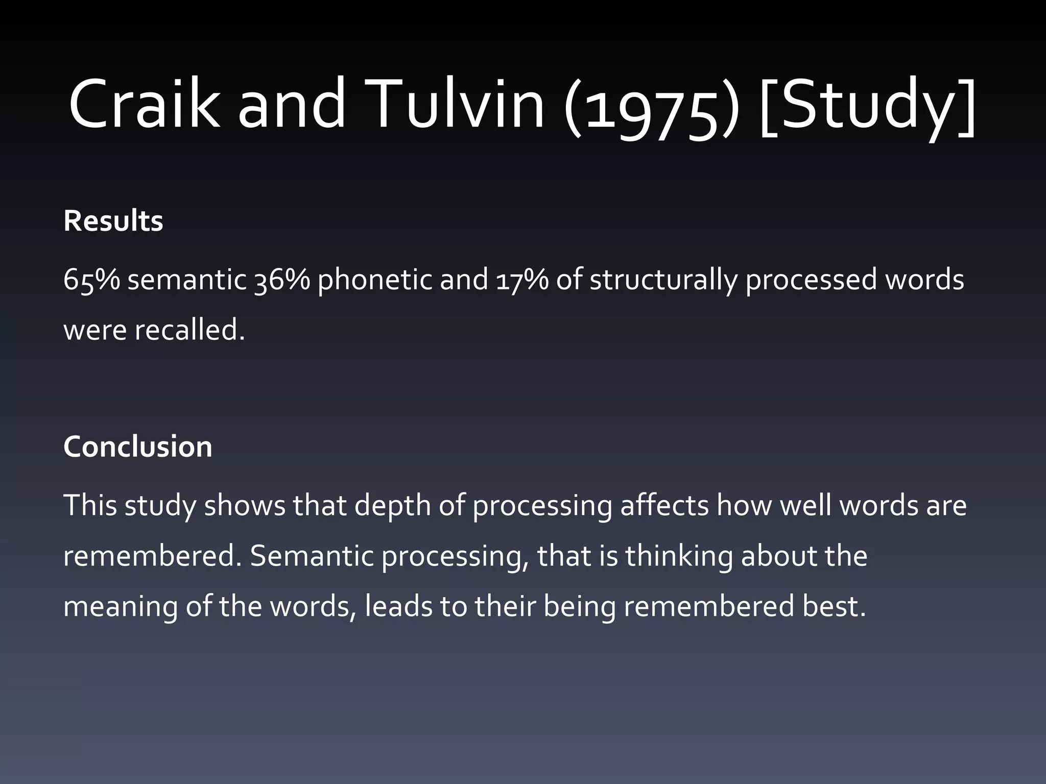 Craik and Tulvin (1975) [Study] Results 65% semantic 36% phonetic and 17% of structurally processed words were recalled. Conclusion This study shows that depth of processing affects how well words are remembered. Semantic processing, that is thinking about the meaning of the words, leads to their being remembered best.  