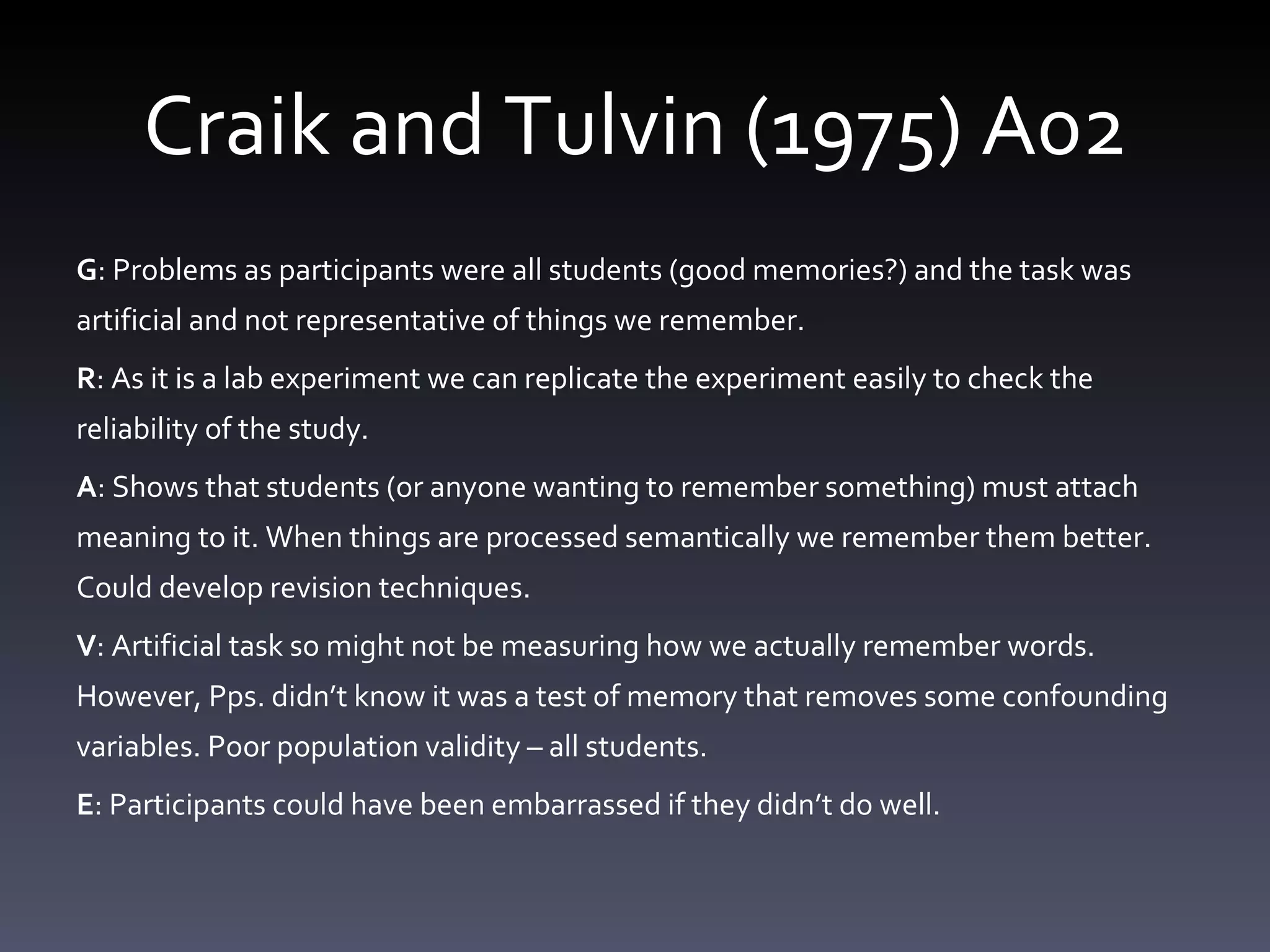 Craik and Tulvin (1975) A02 G : Problems as participants were all students (good memories?) and the task was artificial and not representative of things we remember.  R : As it is a lab experiment we can replicate the experiment easily to check the reliability of the study.  A : Shows that students (or anyone wanting to remember something) must attach meaning to it. When things are processed semantically we remember them better. Could develop revision techniques.  V : Artificial task so might not be measuring how we actually remember words. However, Pps. didn’t know it was a test of memory that removes some confounding variables. Poor population validity – all students.  E : Participants could have been embarrassed if they didn’t do well.  
