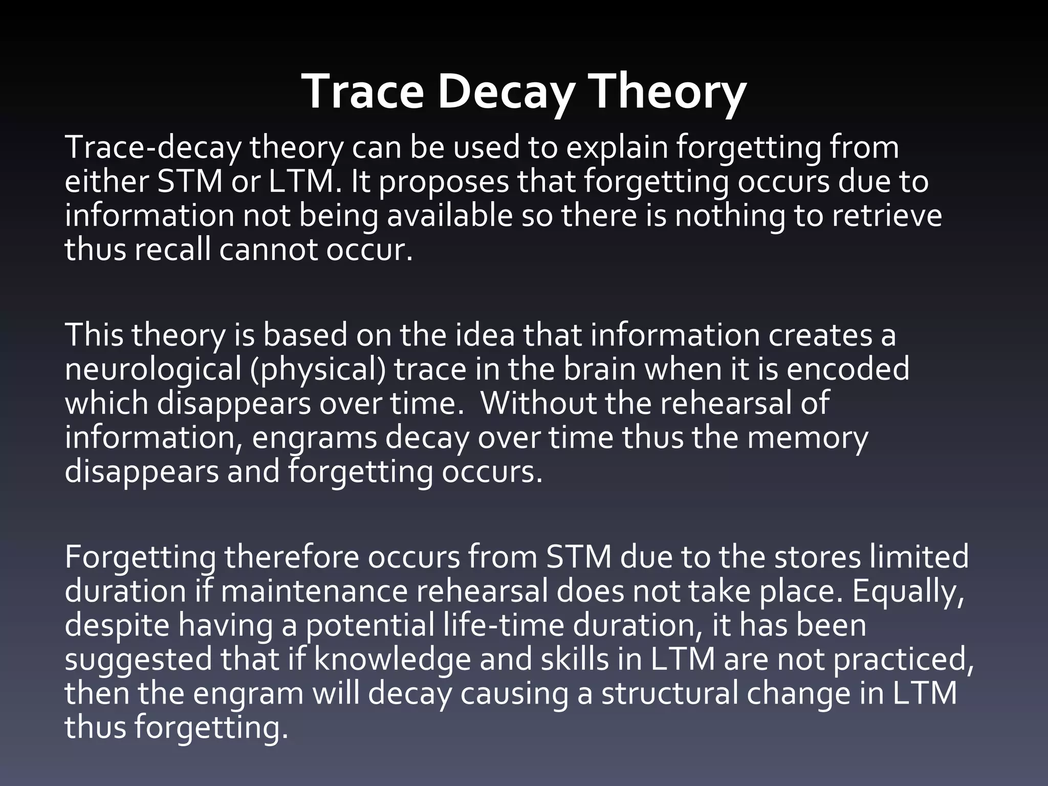 Trace Decay Theory Trace-decay theory can be used to explain forgetting from either STM or LTM. It proposes that forgetting occurs due to information not being available so there is nothing to retrieve thus recall cannot occur.  This theory is based on the idea that information creates a neurological (physical) trace in the brain when it is encoded which disappears over time.  Without the rehearsal of information, engrams decay over time thus the memory disappears and forgetting occurs.  Forgetting therefore occurs from STM due to the stores limited duration if maintenance rehearsal does not take place. Equally, despite having a potential life-time duration, it has been suggested that if knowledge and skills in LTM are not practiced, then the engram will decay causing a structural change in LTM thus forgetting. 