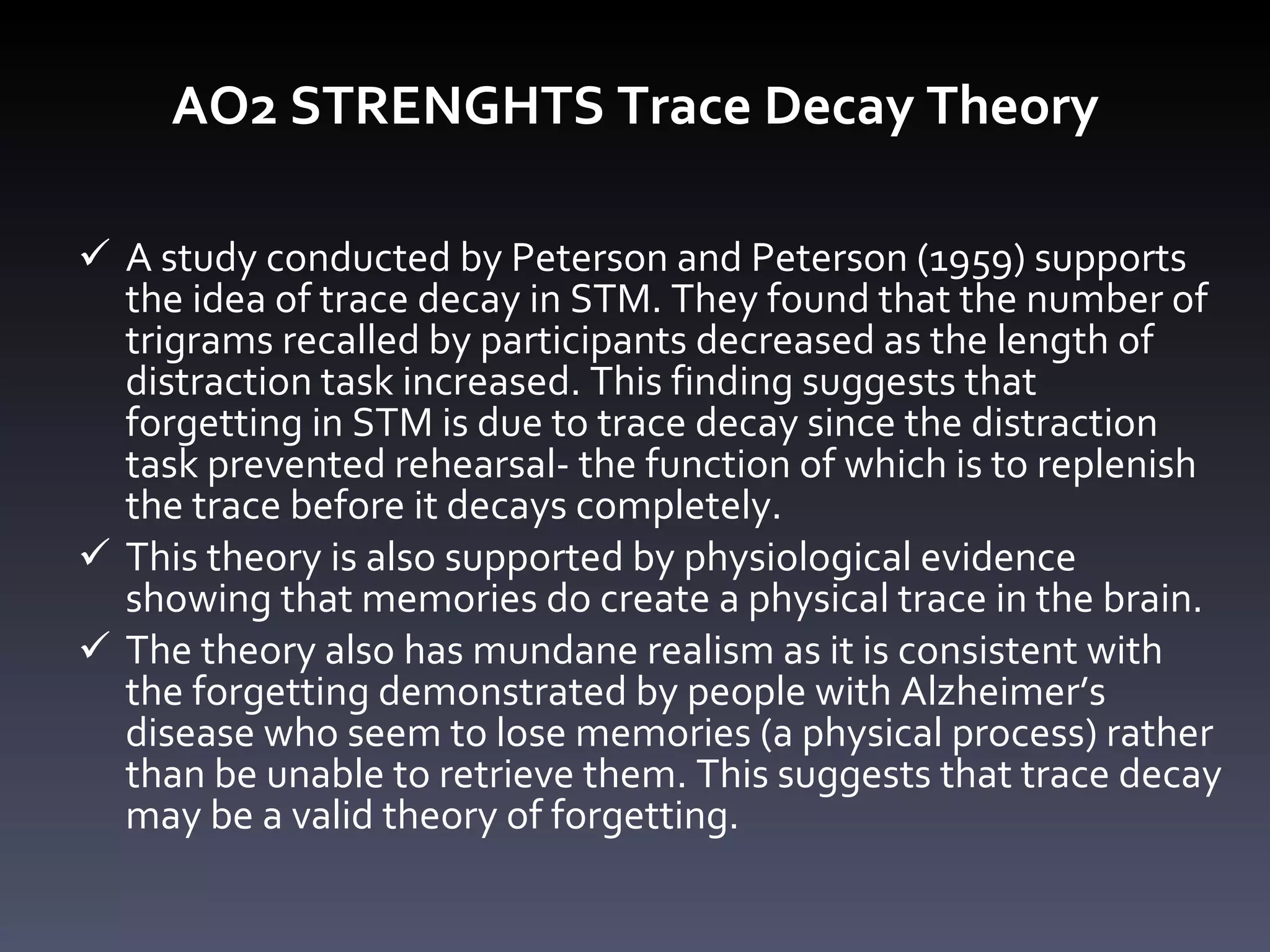 AO2 STRENGHTS Trace Decay Theory A study conducted by Peterson and Peterson (1959) supports the idea of trace decay in STM. They found that the number of trigrams recalled by participants decreased as the length of distraction task increased. This finding suggests that forgetting in STM is due to trace decay since   the distraction task prevented rehearsal- the function of which is to replenish the trace before it decays completely. This theory is also supported by physiological evidence showing that memories do create a physical trace in the brain. The theory also has mundane realism as it is consistent with the forgetting demonstrated by people with Alzheimer ’ s disease who seem to lose memories (a physical process) rather than be unable to retrieve them. This suggests that trace decay may be a valid theory of forgetting.  
