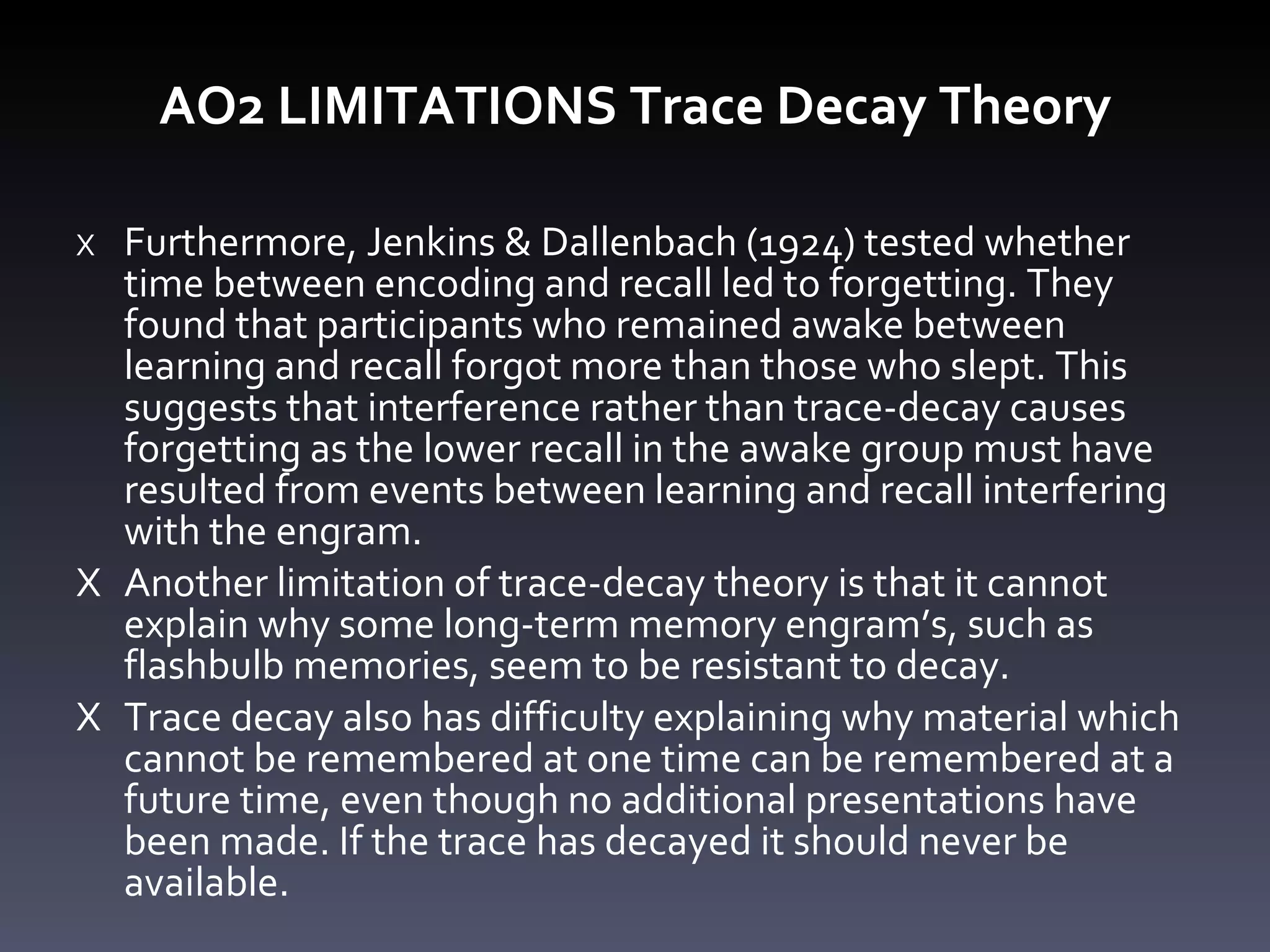 AO2 LIMITATIONS Trace Decay Theory X Furthermore, Jenkins & Dallenbach (1924) tested whether time between encoding and recall led to forgetting. They found that participants who remained awake between learning and recall forgot more than those who slept. This suggests that interference rather than trace-decay causes forgetting as the lower recall in the awake group must have resulted from events between learning and recall interfering with the engram.  X Another limitation of trace-decay theory is that it cannot explain why some long-term memory engram ’ s, such as flashbulb memories, seem to be resistant to decay.  X Trace decay also has difficulty explaining why material which cannot be remembered at one time can be remembered at a future time, even though no additional presentations have been made. If the trace has decayed it should never be available. 