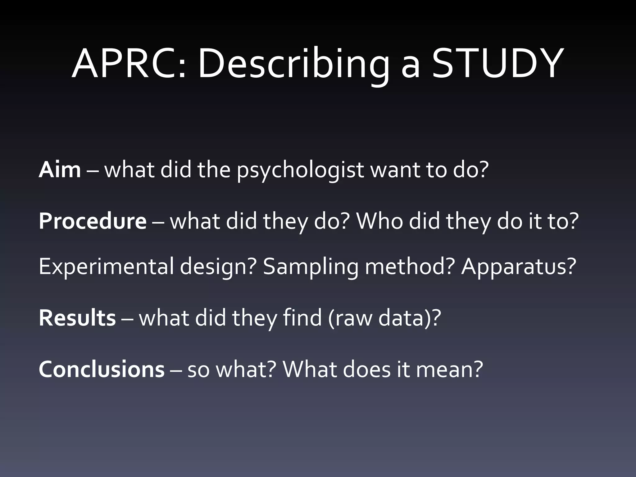 APRC: Describing a STUDY Aim  – what did the psychologist want to do?  Procedure  – what did they do? Who did they do it to? Experimental design? Sampling method? Apparatus? Results  – what did they find (raw data)? Conclusions  – so what? What does it mean? 