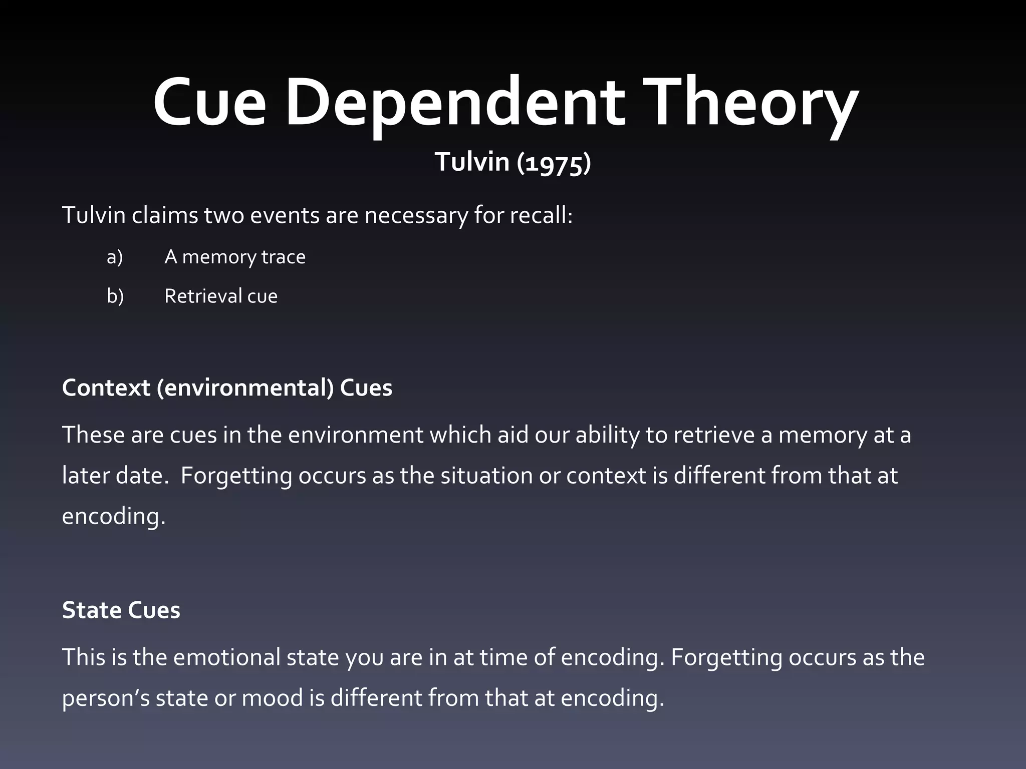 Cue Dependent Theory  Tulvin (1975) Tulvin claims two events are necessary for recall: A memory trace Retrieval cue  Context (environmental) Cues  These are cues in the environment which aid our ability to retrieve a memory at a later date.  Forgetting occurs as the situation or context is different from that at encoding.  State Cues  This is the emotional state you are in at time of encoding. Forgetting occurs as the person’s state or mood is different from that at encoding.  