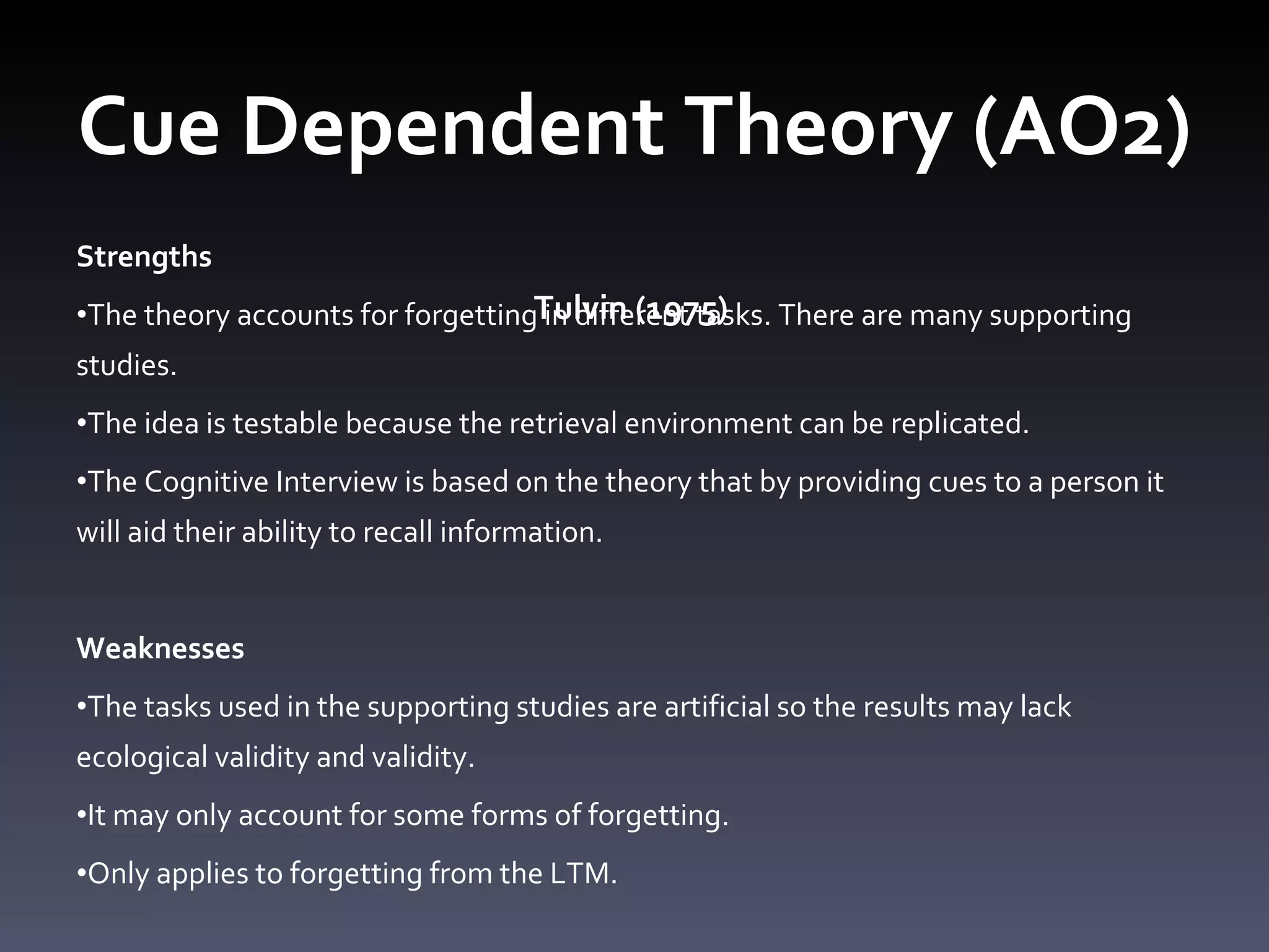Cue Dependent Theory (AO2)  Tulvin (1975)  Strengths  The theory accounts for forgetting in different tasks. There are many supporting studies.  The idea is testable because the retrieval environment can be replicated.  The Cognitive Interview is based on the theory that by providing cues to a person it will aid their ability to recall information.    Weaknesses  The tasks used in the supporting studies are artificial so the results may lack ecological validity and validity.  It may only account for some forms of forgetting.  Only applies to forgetting from the LTM.  