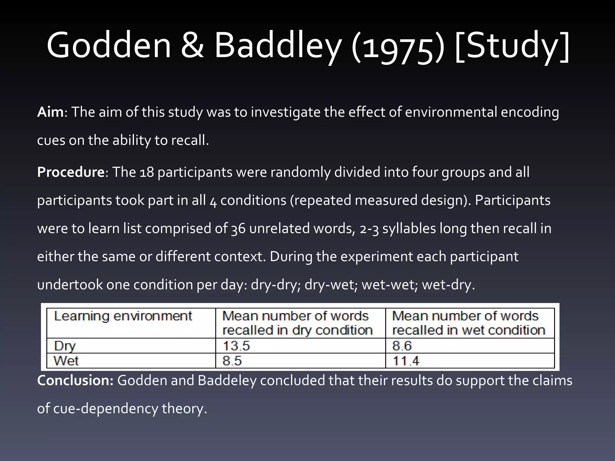 Godden & Baddley (1975) [Study] Aim :  The aim of this study was to investigate the effect of environmental encoding cues on the ability to recall.  Procedure : The 18 participants were randomly divided into four groups and all participants took part in all 4 conditions (repeated measured design). Participants were to learn  list comprised of 36 unrelated words, 2-3 syllables long then recall in either the same or different context.  During the experiment each participant undertook one condition per day: dry-dry; dry-wet; wet-wet; wet-dry.      Conclusion:  Godden and Baddeley concluded that their results do support the claims of cue-dependency theory. 