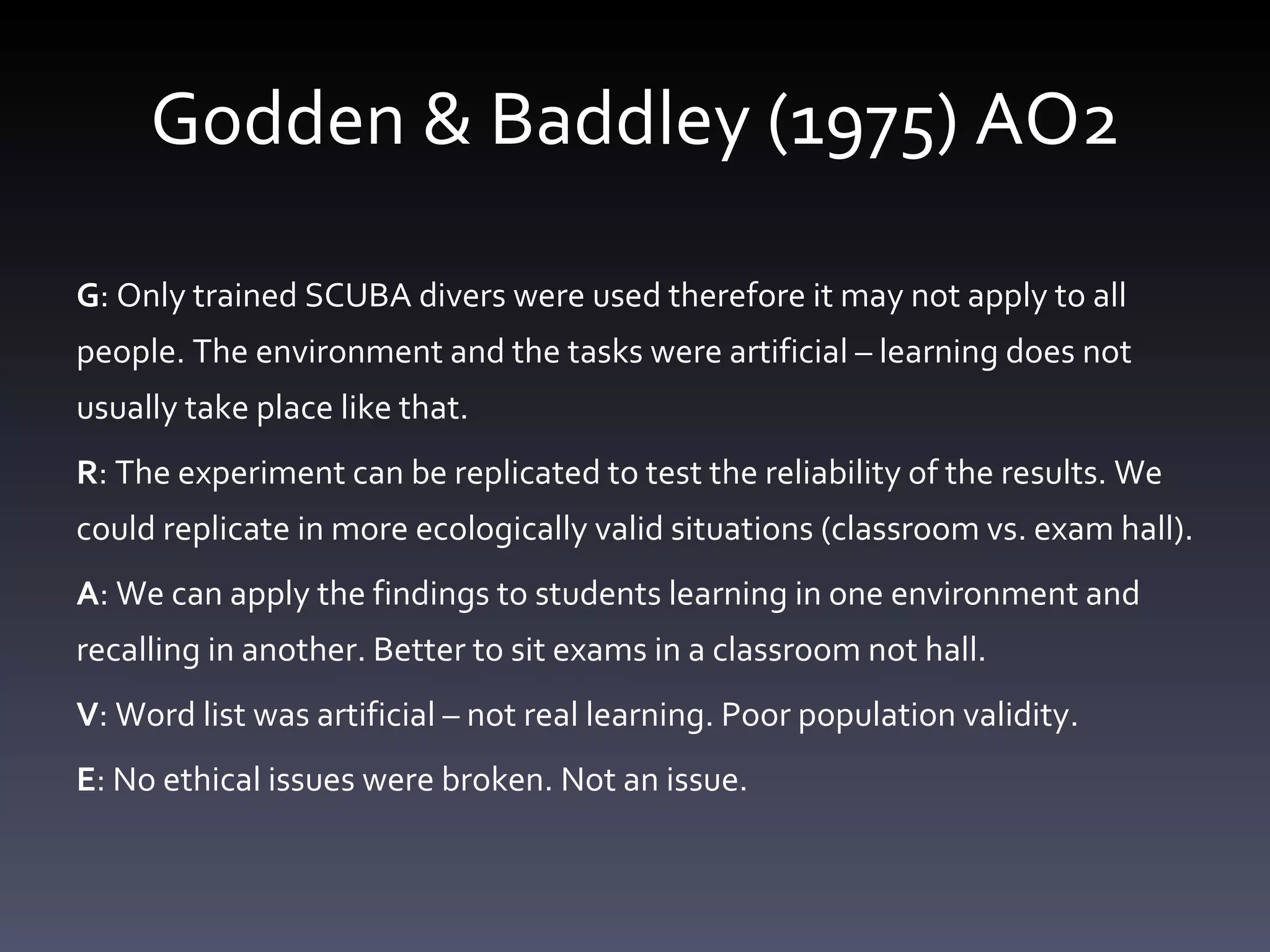 Godden & Baddley (1975) AO2 G : Only trained SCUBA divers were used therefore it may not apply to all people. The environment and the tasks were artificial – learning does not usually take place like that.  R : The experiment can be replicated to test the reliability of the results. We could replicate in more ecologically valid situations (classroom vs. exam hall).  A : We can apply the findings to students learning in one environment and recalling in another. Better to sit exams in a classroom not hall.  V : Word list was artificial – not real learning. Poor population validity.  E : No ethical issues were broken. Not an issue.  