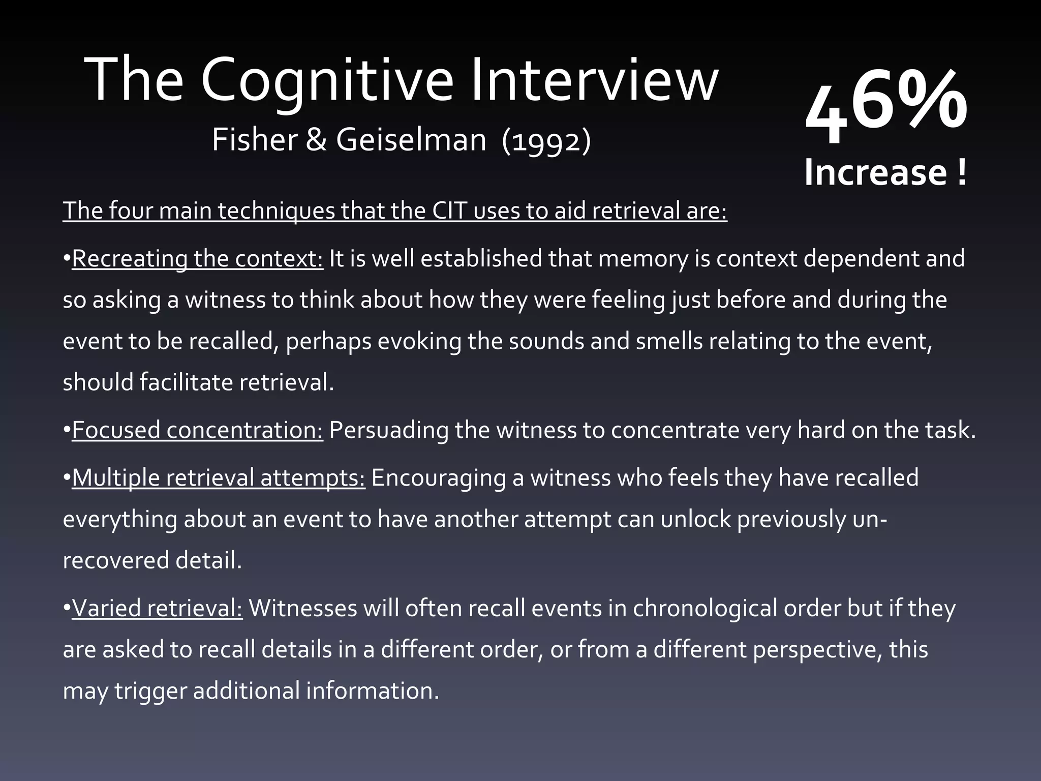 The Cognitive Interview Fisher &  Geiselman  (1992) The four main techniques that the CIT uses to aid retrieval are: Recreating the context:  It is well established that memory is context dependent and so asking a witness to think about how they were feeling just before and during the event to be recalled, perhaps evoking the sounds and smells relating to the event, should facilitate retrieval. Focused concentration:  Persuading the witness to concentrate very hard on the task. Multiple retrieval attempts:  Encouraging a witness who feels they have recalled everything about an event to have another attempt can unlock previously un-recovered detail. Varied retrieval:  Witnesses will often recall events in chronological order but if they are asked to recall details in a different order, or from a different perspective, this may trigger additional information. 46%  Increase ! 