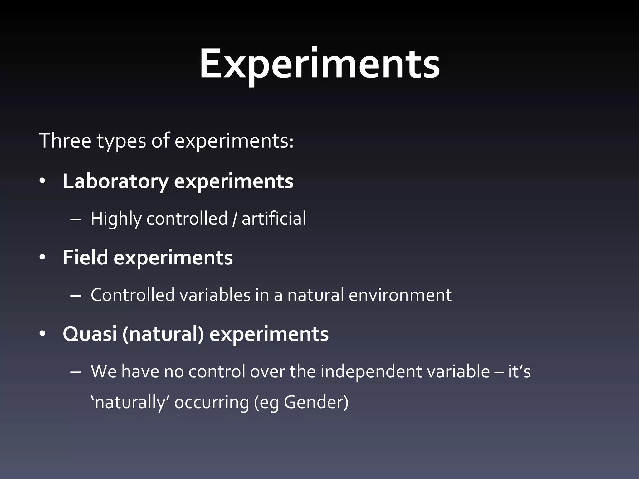 Experiments Three types of experiments: Laboratory experiments  Highly controlled / artificial Field experiments Controlled variables in a natural environment Quasi (natural) experiments We have no control over the independent variable – it ’s ‘naturally’ occurring (eg Gender) 