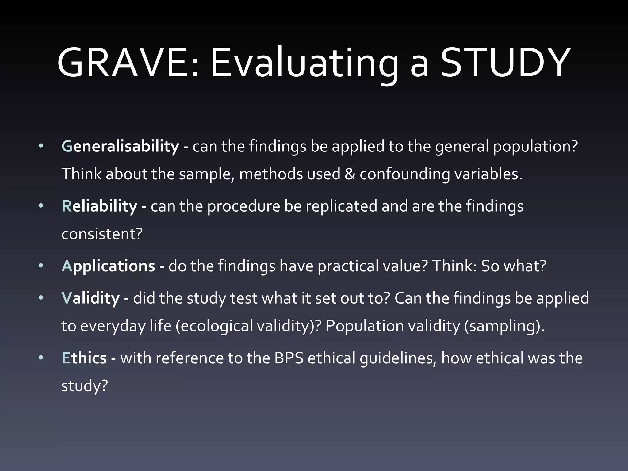 GRAVE: Evaluating a STUDY G eneralisability -  can the findings be applied to the general population? Think about the sample, methods used & confounding variables.  R eliability -  can the procedure be replicated and are the findings consistent? A pplications -  do the findings have practical value? Think: So what?  V alidity -  did the study test what it set out to? Can the findings be applied to everyday life (ecological validity)? Population validity (sampling).  E thics -  with reference to the BPS ethical guidelines, how ethical was the study? 