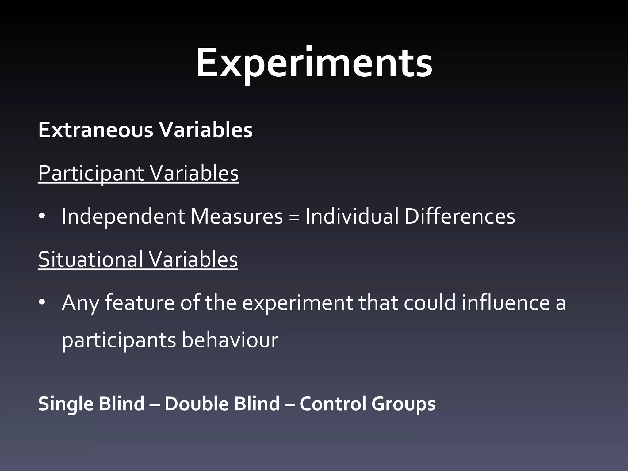 Experiments Extraneous Variables Participant Variables Independent Measures = Individual Differences Situational Variables Any feature of the experiment that could influence a participants behaviour Single Blind – Double Blind – Control Groups 