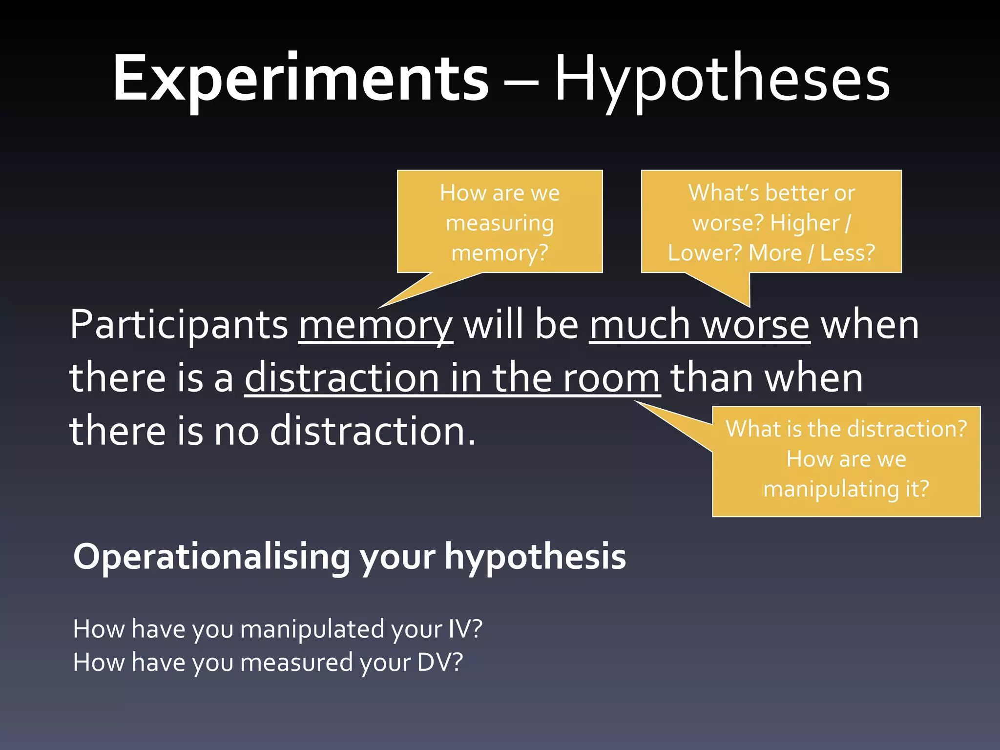 Experiments  – Hypotheses Participants memory will be much worse when there is a distraction in the room than when there is no distraction. Participants  memory  will be  much worse  when there is a  distraction in the room  than when there is no distraction. How are we measuring memory? What ’s better or worse? Higher / Lower? More / Less? What is the distraction? How are we manipulating it? Operationalising your hypothesis How have you manipulated your IV? How have you measured your DV? 