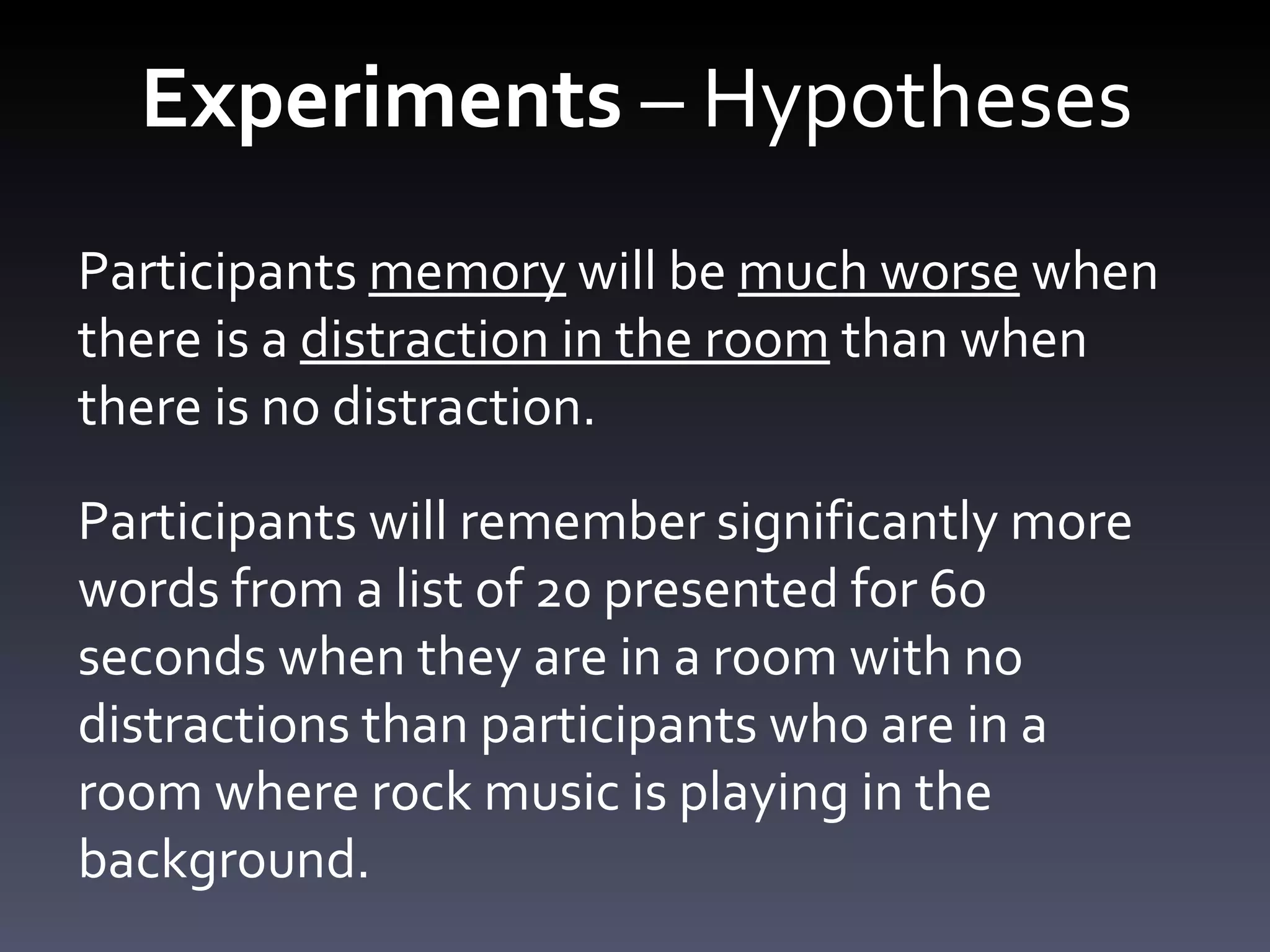 Experiments  – Hypotheses Participants  memory  will be  much worse  when there is a  distraction in the room  than when there is no distraction. Participants will remember significantly more words from a list of 20 presented for 60 seconds when they are in a room with no distractions than participants who are in a room where rock music is playing in the background.  