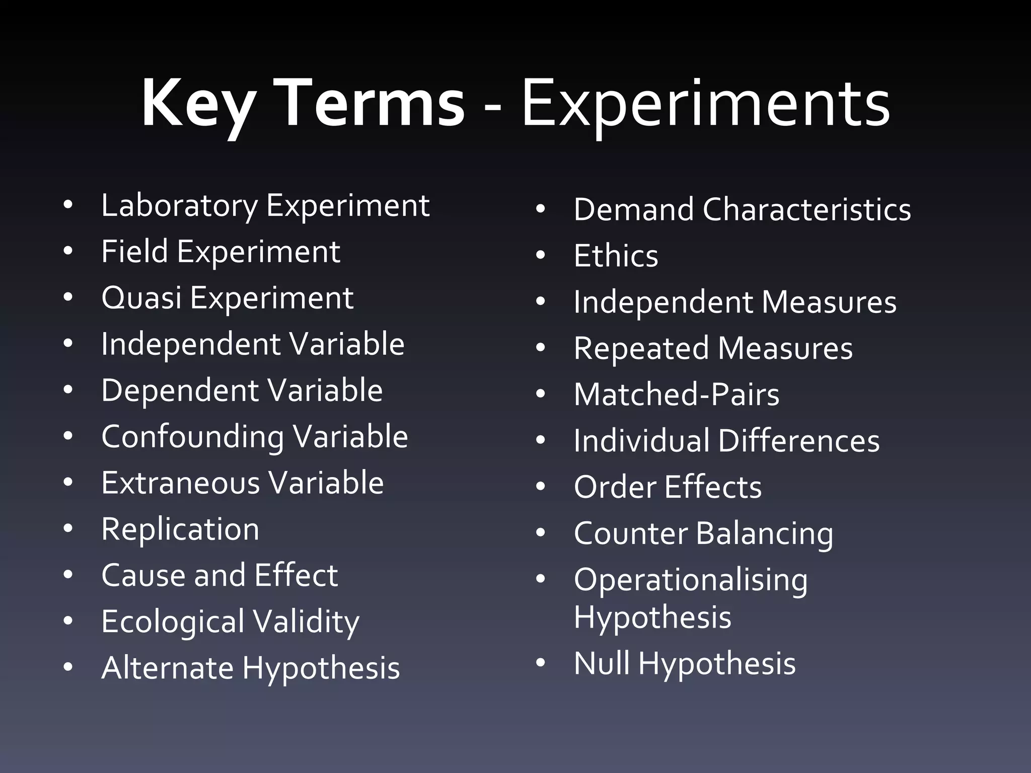 Key Terms  - Experiments Laboratory Experiment Field Experiment Quasi Experiment Independent Variable Dependent Variable Confounding Variable Extraneous Variable Replication Cause and Effect Ecological Validity Alternate Hypothesis Demand Characteristics Ethics Independent Measures Repeated Measures Matched-Pairs Individual Differences Order Effects Counter Balancing Operationalising Hypothesis Null Hypothesis 