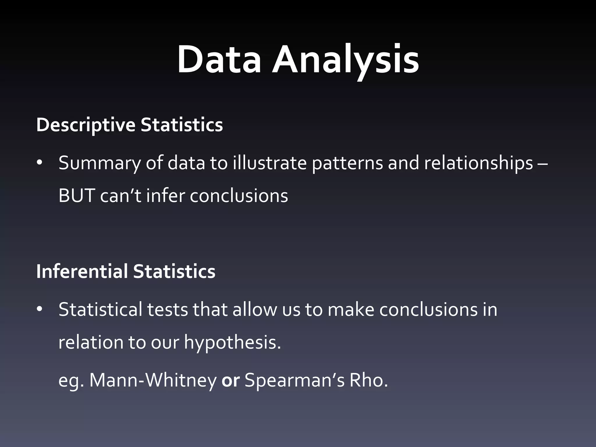 Data Analysis Descriptive Statistics Summary of data to illustrate patterns and relationships – BUT can ’t infer conclusions Inferential Statistics Statistical tests that allow us to make conclusions in relation to our hypothesis. eg. Mann-Whitney  or  Spearman ’s Rho. 