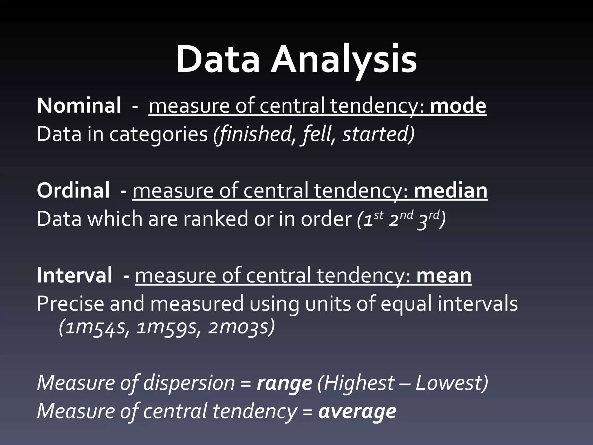 Data Analysis Nominal  -  measure of central tendency:  mode Data in categories  (finished, fell, started) Ordinal  -  measure of central tendency:  median   Data which are ranked or in order  (1 st  2 nd  3 rd ) Interval  -  measure of central tendency:  mean Precise and measured using units of equal intervals  (1m54s, 1m59s, 2m03s) Measure of dispersion =  range  (Highest – Lowest) Measure of central tendency =  average 