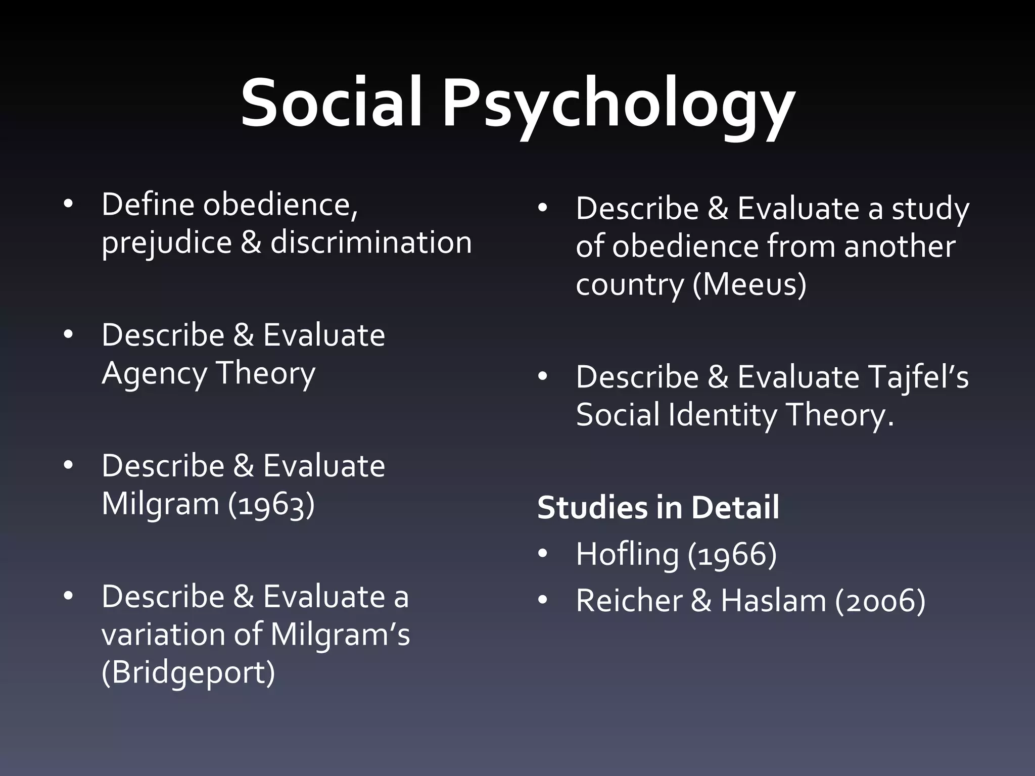 Social Psychology Define obedience, prejudice & discrimination Describe & Evaluate Agency Theory  Describe & Evaluate Milgram (1963) Describe & Evaluate a variation of Milgram ’ s (Bridgeport) Describe & Evaluate a study of obedience from another country (Meeus)  Describe & Evaluate Tajfel ’ s Social Identity Theory. Studies in Detail Hofling (1966)  Reicher & Haslam (2006) 