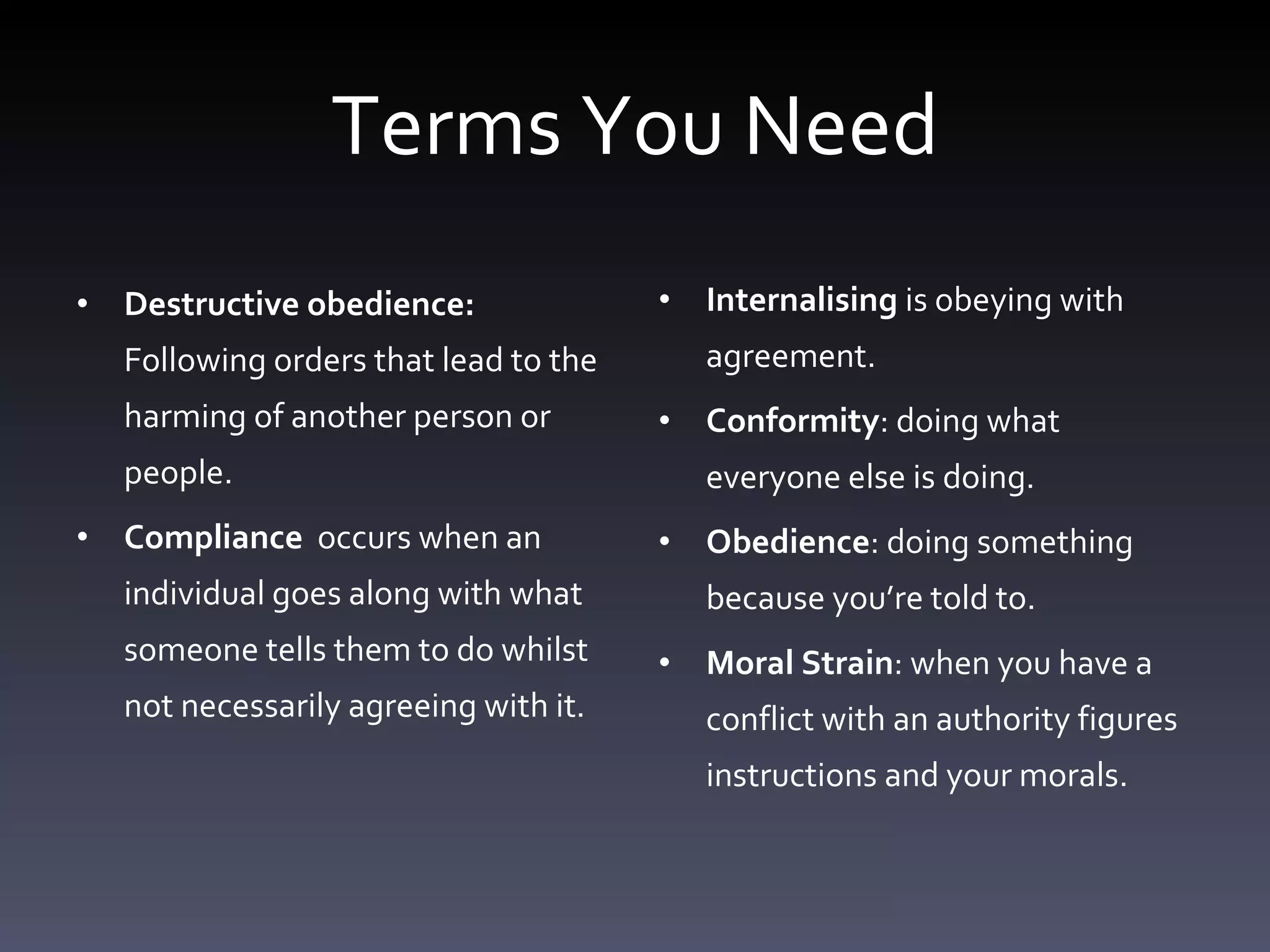Terms You Need Destructive obedience:  Following orders that lead to the harming of another person or people. Compliance  occurs when an individual goes along with what someone tells them to do whilst not necessarily agreeing with it. Internalising  is obeying with agreement.  Conformity : doing what everyone else is doing.  Obedience : doing something because you’re told to.  Moral Strain : when you have a conflict with an authority figures instructions and your morals.  