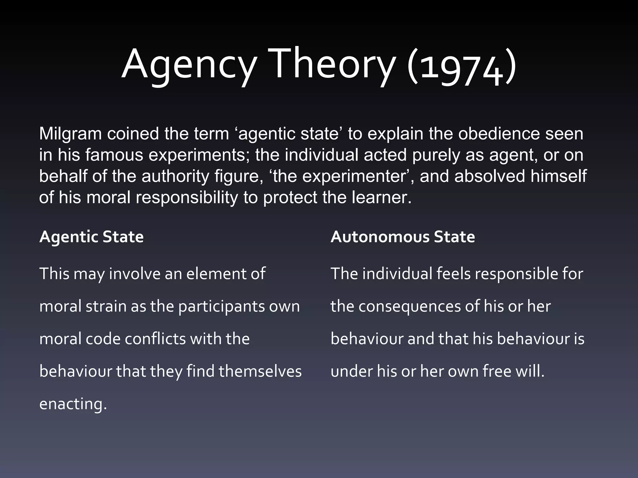 Agency Theory (1974) Agentic State This may involve an element of moral strain as the participants own moral code conflicts with the behaviour that they find themselves enacting. Autonomous State The individual feels responsible for the consequences of his or her behaviour and that his behaviour is under his or her own free will. Milgram coined the term ‘ agentic state ’  to explain the obedience seen in his famous experiments; the individual acted purely as agent, or on behalf of the authority figure,  ‘ the experimenter ’ , and absolved himself of his moral responsibility to protect the learner. 