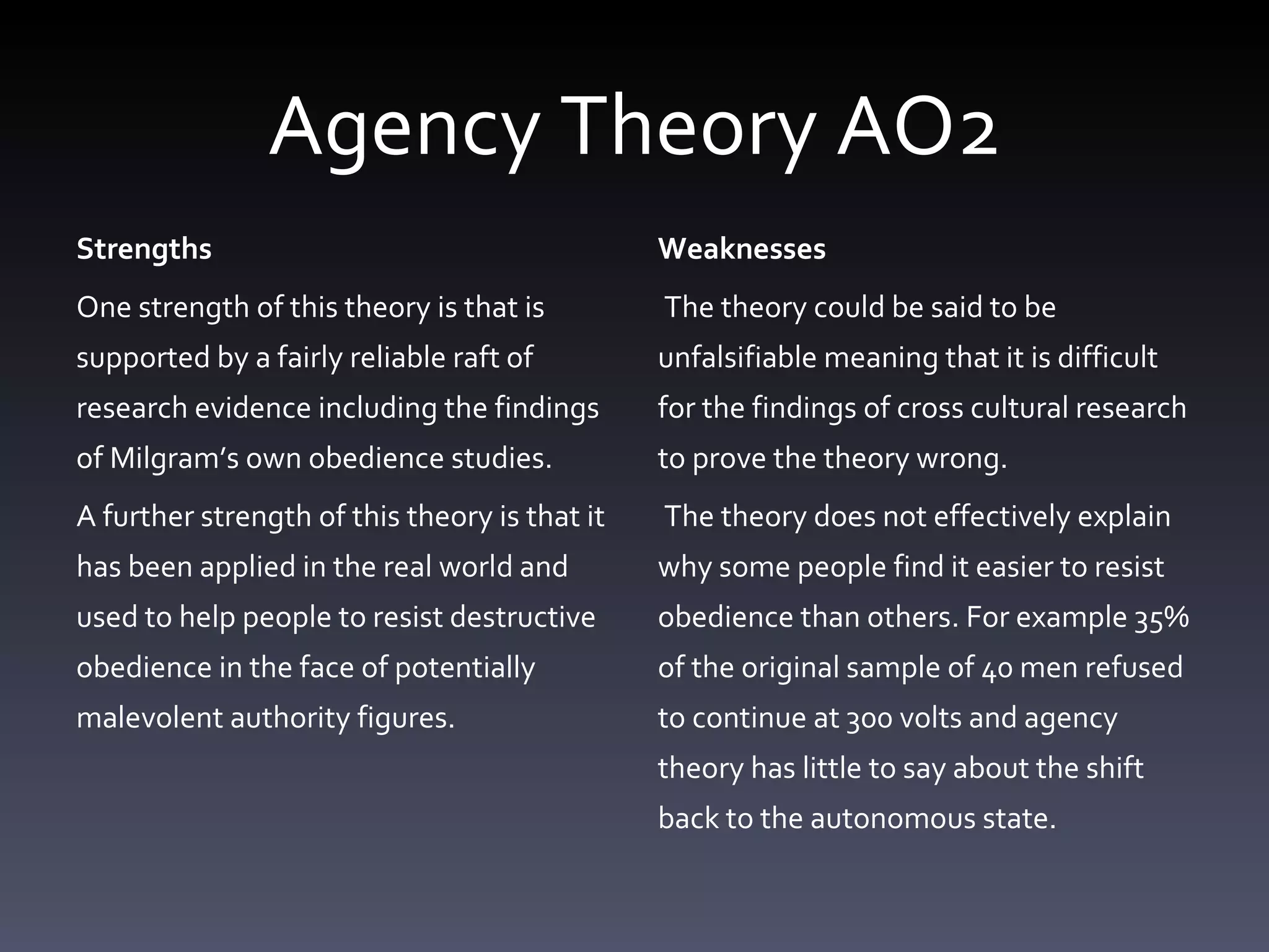 Agency Theory AO2 Strengths One strength of this theory is that is supported by a fairly reliable raft of research evidence including the findings of Milgram’s own obedience studies. A further strength of this theory is that it has been applied in the real world and used to help people to resist destructive obedience in the face of potentially malevolent authority figures. Weaknesses  The theory could be said to be unfalsifiable meaning that it is difficult for the findings of cross cultural research to prove the theory wrong. The theory does not effectively explain why some people find it easier to resist obedience than others. For example 35% of the original sample of 40 men refused to continue at 300 volts and agency theory has little to say about the shift back to the autonomous state. 