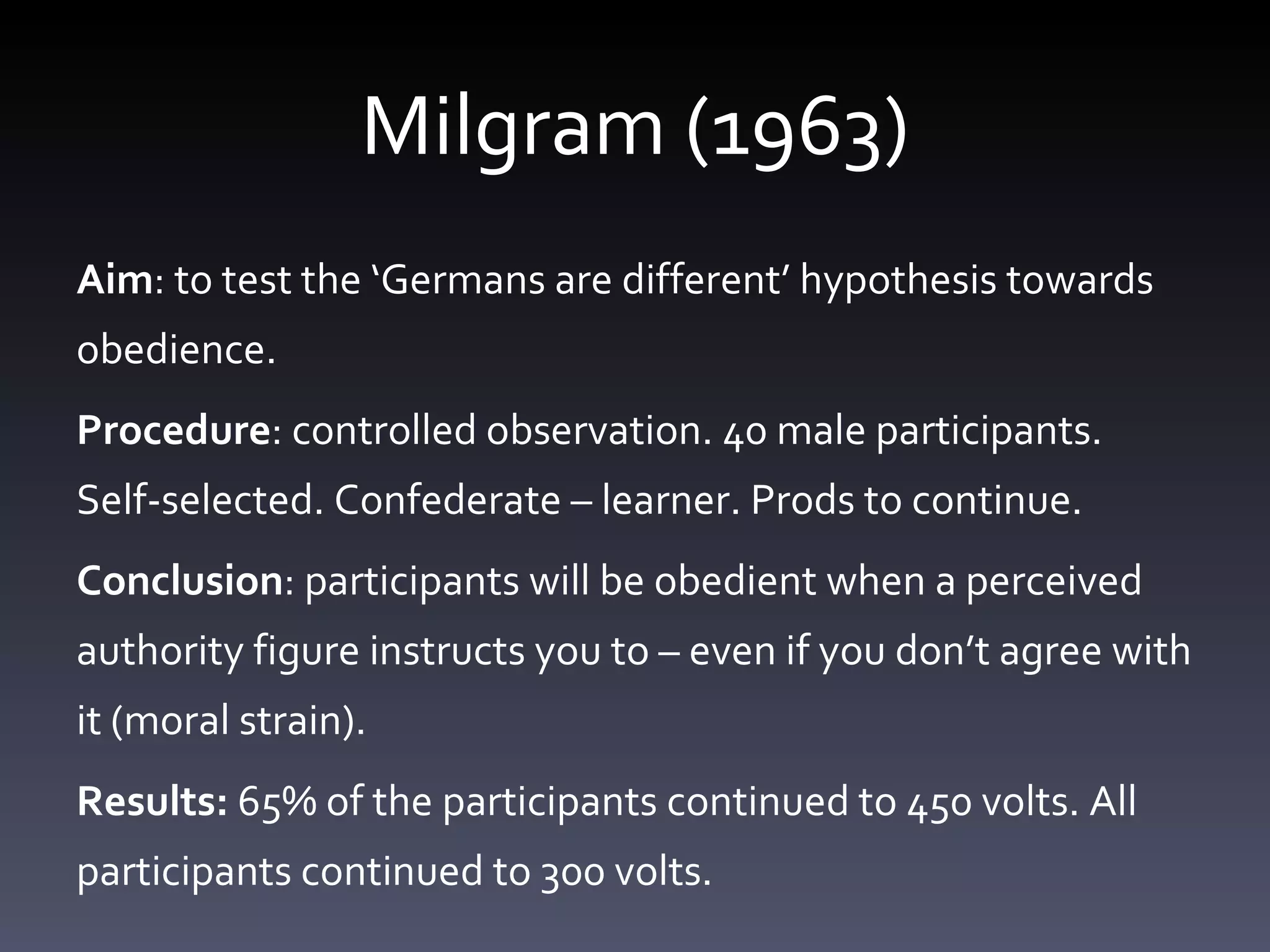 Milgram (1963) Aim : to test the ‘Germans are different’ hypothesis towards obedience.  Procedure : controlled observation. 40 male participants. Self-selected. Confederate – learner. Prods to continue.  Conclusion : participants will be obedient when a perceived authority figure instructs you to – even if you don’t agree with it (moral strain).  Results:  65% of the participants continued to 450 volts. All participants continued to 300 volts.  