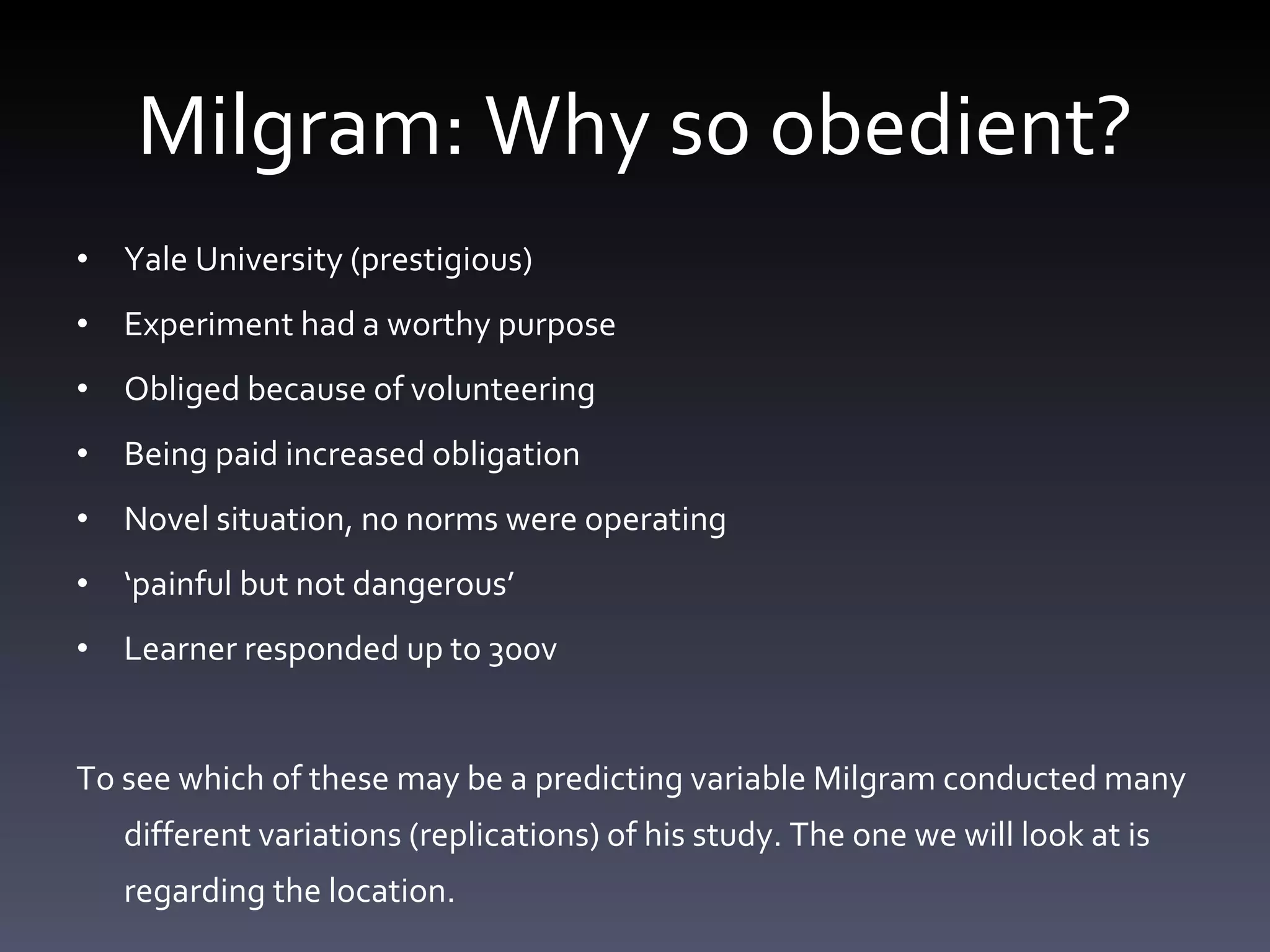 Milgram: Why so obedient? Yale University (prestigious) Experiment had a worthy purpose Obliged because of volunteering Being paid increased obligation Novel situation, no norms were operating ‘ painful but not dangerous’ Learner responded up to 300v  To see which of these may be a predicting variable Milgram conducted many different variations (replications) of his study. The one we will look at is regarding the location.  