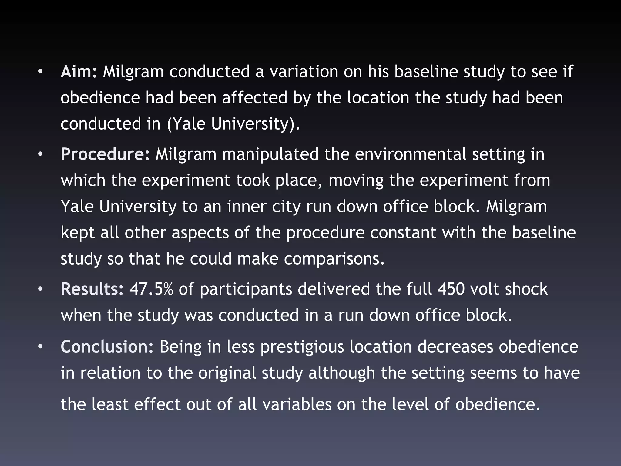 Aim:  Milgram conducted a variation on his baseline study to see if obedience had been affected by the location the study had been conducted in (Yale University).  Procedure:  Milgram manipulated the environmental setting in which the experiment took place, moving the experiment from Yale University to an inner city run down office block.  Milgram kept all other aspects of the procedure constant with the baseline study so that he could make comparisons. Results:  47.5% of participants delivered the full 450 volt shock when the study was conducted in a run down office block.  Conclusion:  Being in less prestigious location decreases obedience in relation to the original study although the setting seems to have the least effect out of all variables on the level of obedience.   