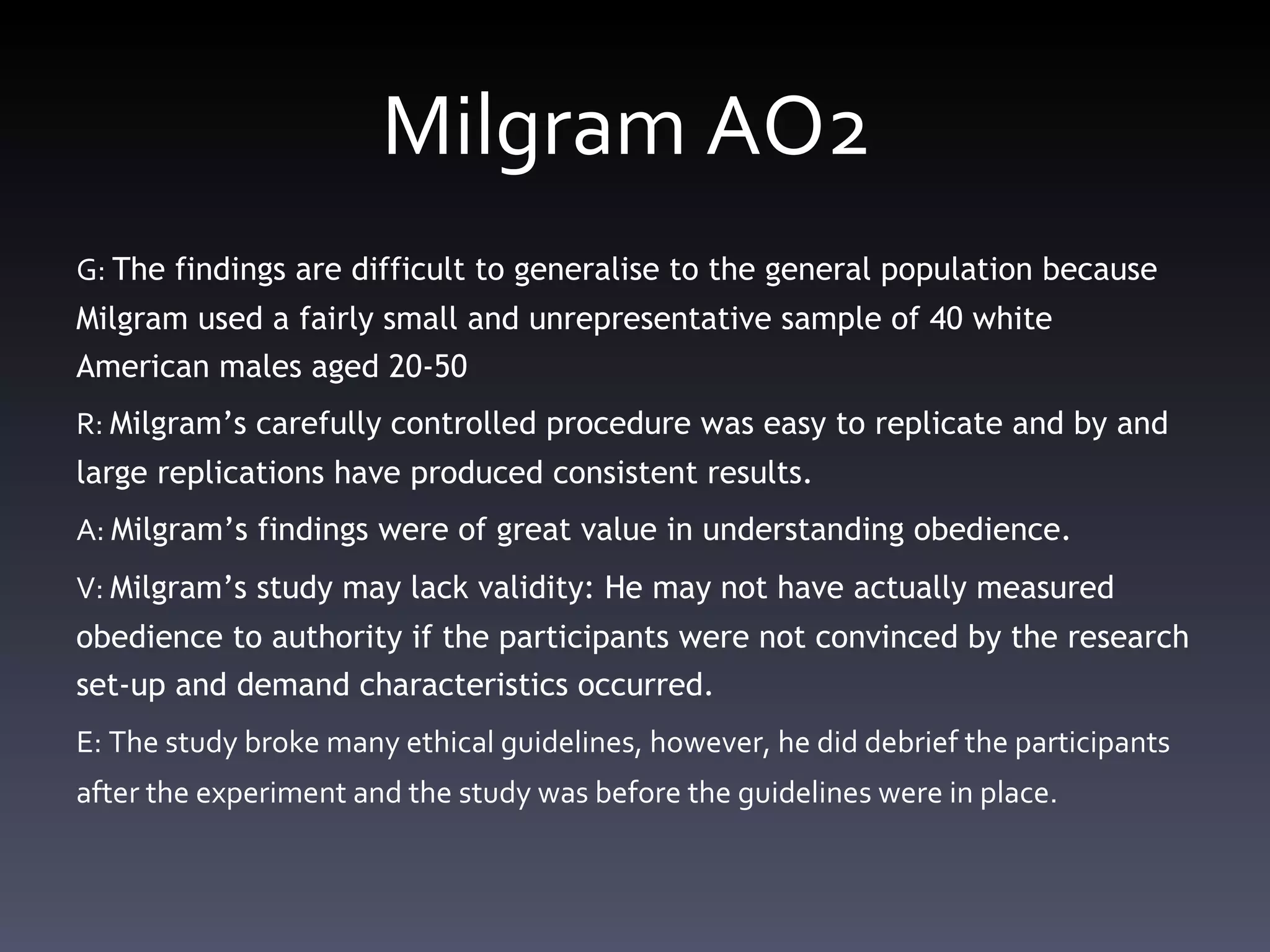 Milgram AO2  G:  The findings are difficult to generalise to the general population because Milgram used a fairly small and unrepresentative sample of 40 white American males aged 20-50 R:  Milgram ’ s carefully controlled procedure was easy to replicate and by and large replications have produced consistent results.  A:  Milgram ’ s findings were of great value in understanding obedience.  V:  Milgram ’ s study may lack validity: He may not have actually measured obedience to authority if the participants were not convinced by the research set-up and demand characteristics occurred.  E: The study broke many ethical guidelines, however, he did debrief the participants after the experiment and the study was before the guidelines were in place.  