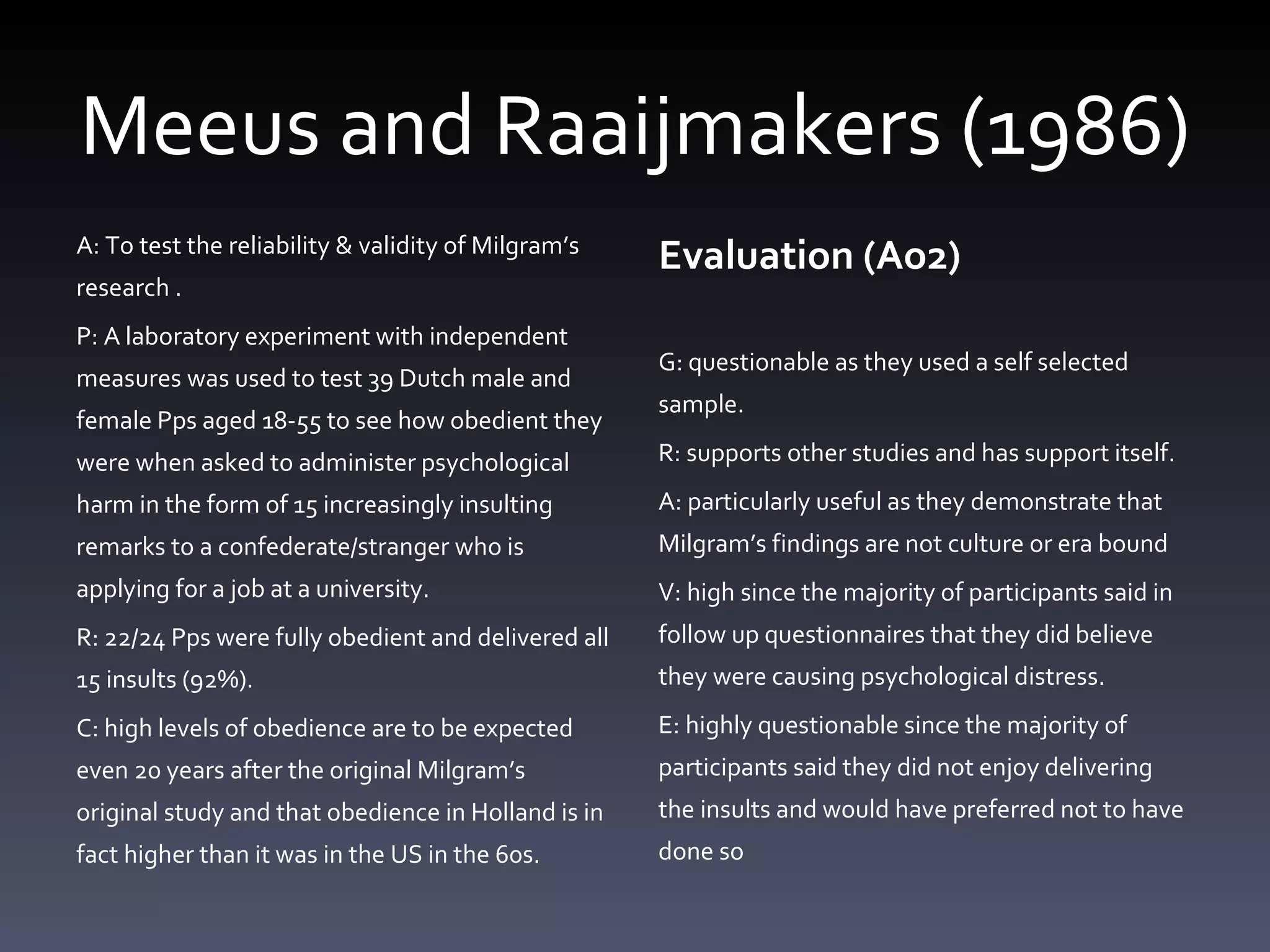 Meeus and Raaijmakers (1986) A: To test the reliability & validity of Milgram’s research . P: A laboratory experiment with independent measures was used to test 39 Dutch male and female Pps aged 18-55 to see how obedient they were when asked to administer psychological harm in the form of 15 increasingly insulting remarks to a confederate/stranger who is applying for a job at a university. R: 22/24 Pps were fully obedient and delivered all 15 insults (92%). C: high levels of obedience are to be expected even 20 years after the original Milgram’s original study and that obedience in Holland is in fact higher than it was in the US in the 60s. Evaluation (Ao2) G: questionable as they used a self selected sample.  R: supports other studies and has support itself.  A: particularly useful as they demonstrate that Milgram’s findings are not culture or era bound V: high since the majority of participants said in follow up questionnaires that they did believe they were causing psychological distress.  E: highly questionable since the majority of participants said they did not enjoy delivering the insults and would have preferred not to have done so 