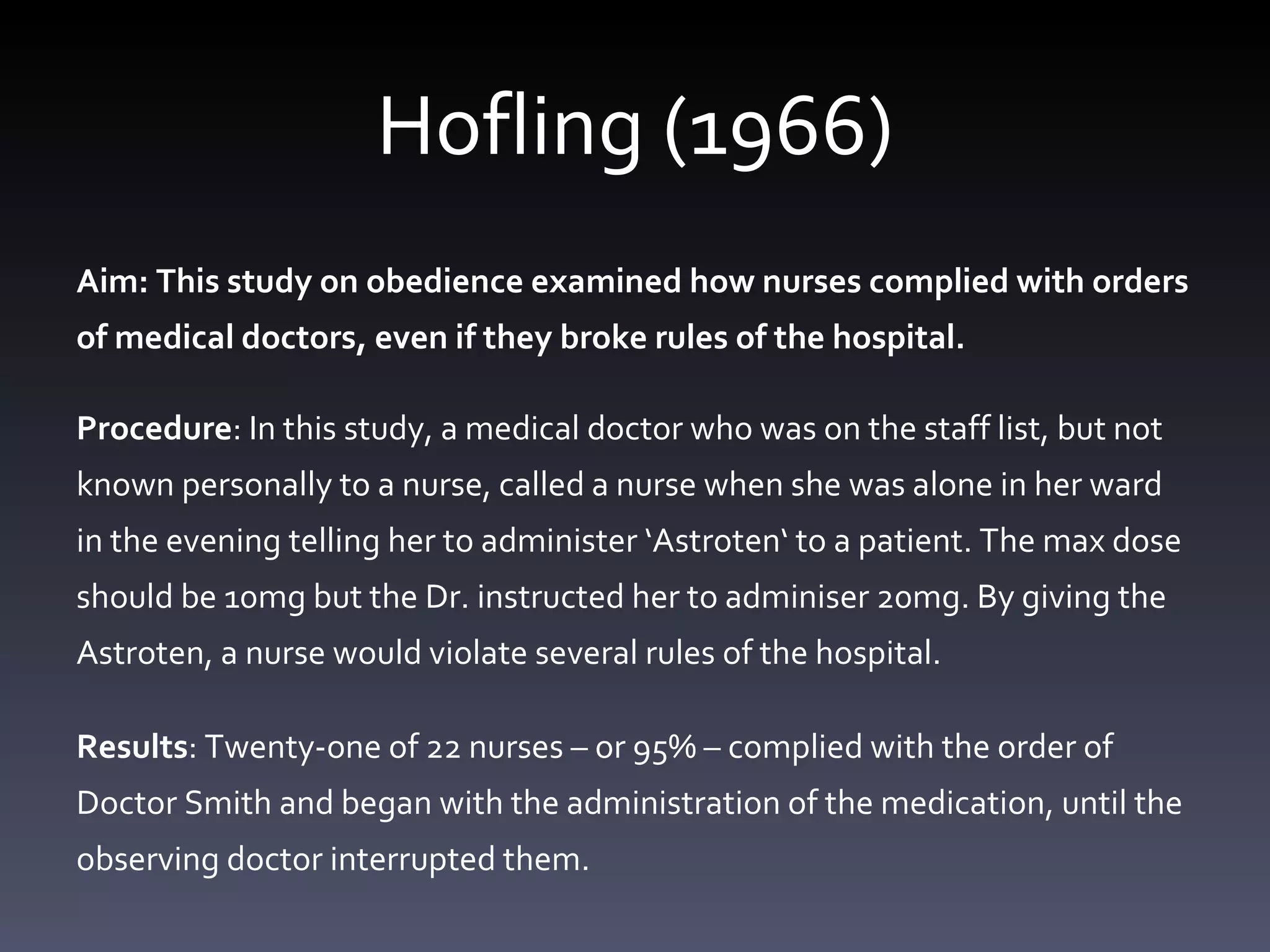 Hofling (1966) Aim: This study on obedience examined how nurses complied with orders of medical doctors, even if they broke rules of the hospital. Procedure : In this study, a medical doctor who was on the staff list, but not known personally to a nurse, called a nurse when she was alone in her ward in the evening telling her to administer ‘ Astroten ‘  to a patient. The max dose should be 10mg but the Dr. instructed her to adminiser 20mg. By giving the Astroten, a  nurse would violate several rules of the hospital .  Results : Twenty-one o f 22 nurses – or 95% – complied with the order of Doctor Smith and began with the administration of the medication, until the observing doctor interrupted them. 