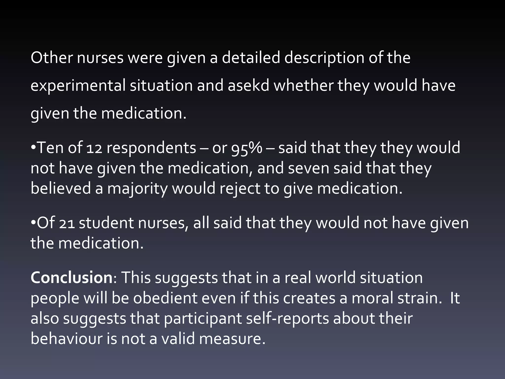 Other nurses were given a detailed description of the experimental situation and asekd whether they would have given the medication. Ten of 12 respondents  – or 95% –  sa id that they  they would not have given the medication, and seven sa id that they believed a majority would reject to give medication.  Of 21 student nurses, all said that  they would not have given the medication. Conclusion : This suggests that in a real world situation people will be obedient even if this creates a moral strain.  It also suggests that participant self-reports about their behaviour is not a valid measure. 