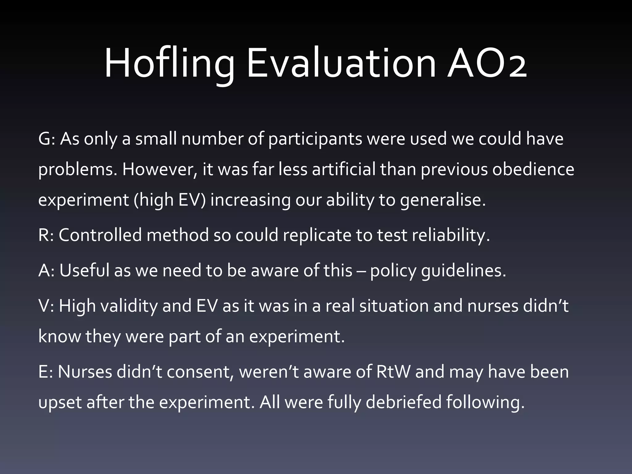 Hofling Evaluation AO2 G: As only a small number of participants were used we could have problems. However, it was far less artificial than previous obedience experiment (high EV) increasing our ability to generalise.  R: Controlled method so could replicate to test reliability.  A: Useful as we need to be aware of this – policy guidelines. V: High validity and EV as it was in a real situation and nurses didn’t know they were part of an experiment.  E: Nurses didn’t consent, weren’t aware of RtW and may have been upset after the experiment. All were fully debriefed following.  