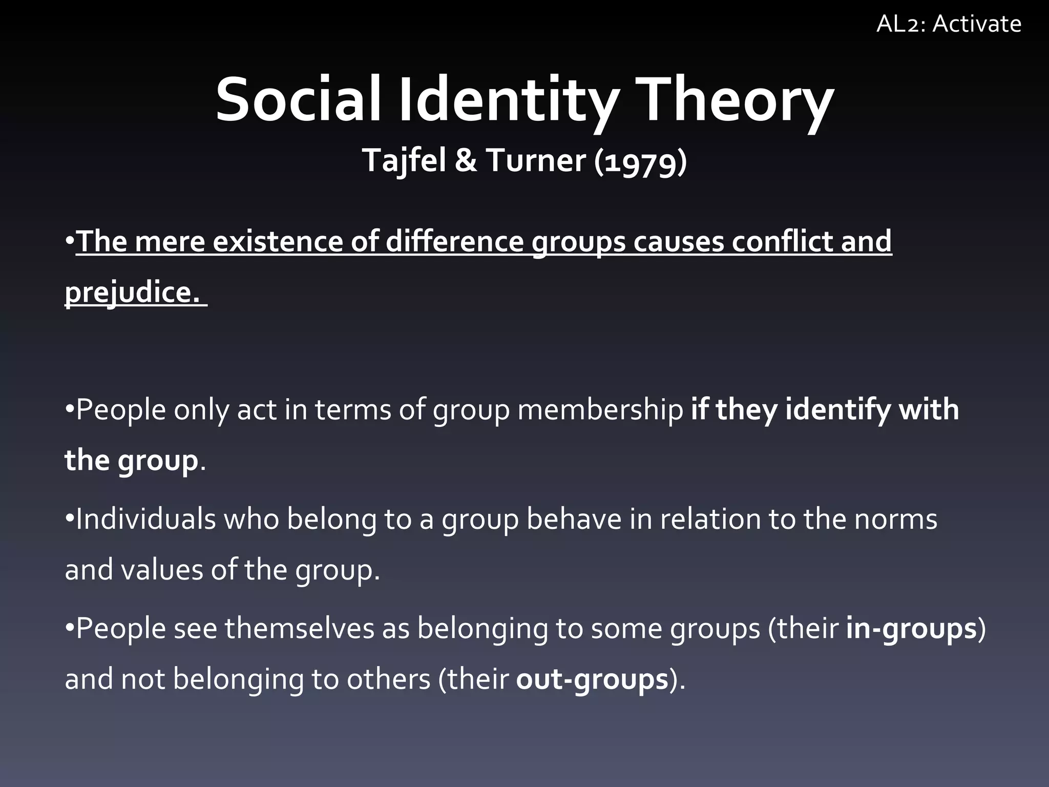 Social Identity Theory Tajfel & Turner (1979) The mere existence of difference groups causes conflict and prejudice.  People only act in terms of group membership  if they identify with the group . Individuals who belong to a group behave in relation to the norms and values of the group. People see themselves as belonging to some groups (their  in-groups ) and not belonging to others (their  out-groups ).  AL2: Activate 